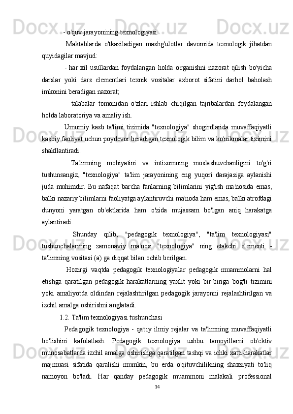   - o'quv jarayonining texnologiyasi.
    Maktablarda   o'tkaziladigan   mashg'ulotlar   davomida   texnologik   jihatdan
quyidagilar mavjud:
    -   har   xil   usullardan   foydalangan   holda  o'rganishni   nazorat   qilish   bo'yicha
darslar   yoki   dars   elementlari   texnik   vositalar   axborot   sifatini   darhol   baholash
imkonini beradigan nazorat;
    -   talabalar   tomonidan   o'zlari   ishlab   chiqilgan   tajribalardan   foydalangan
holda laboratoriya va amaliy ish.
    Umumiy   kasb   ta'limi   tizimida   "texnologiya"   shogirdlarida   muvaffaqiyatli
kasbiy faoliyat uchun poydevor beradigan texnologik bilim va ko'nikmalar tizimini
shakllantiradi.
    Ta'limning   mohiyatini   va   intizomning   moslashuvchanligini   to'g'ri
tushunsangiz,   "texnologiya"   ta'lim   jarayonining   eng   yuqori   darajasiga   aylanishi
juda   muhimdir.   Bu   nafaqat   barcha   fanlarning   bilimlarini   yig'ish   ma'nosida   emas,
balki nazariy bilimlarni faoliyatga aylantiruvchi ma'noda ham emas, balki atrofdagi
dunyoni   yaratgan   ob'ektlarida   ham   o'zida   mujassam   bo'lgan   aniq   harakatga
aylantiradi.
    Shunday   qilib,   "pedagogik   texnologiya",   "ta'lim   texnologiyasi"
tushunchalarining   zamonaviy   ma'nosi   "texnologiya"   ning   etakchi   elementi   -
ta'limning vositasi (a) ga diqqat bilan ochib berilgan.
    Hozirgi   vaqtda   pedagogik   texnologiyalar   pedagogik   muammolarni   hal
etishga   qaratilgan   pedagogik   harakatlarning   yaxlit   yoki   bir-biriga   bog'li   tizimini
yoki   amaliyotda   oldindan   rejalashtirilgan   pedagogik   jarayonni   rejalashtirilgan   va
izchil amalga oshirishni anglatadi.
1.2. Ta'lim texnologiyasi tushunchasi
    Pedagogik   texnologiya   -   qat'iy   ilmiy   rejalar   va   ta'limning   muvaffaqiyatli
bo'lishini   kafolatlash.   Pedagogik   texnologiya   ushbu   tamoyillarni   ob'ektiv
munosabatlarda izchil amalga oshirishga qaratilgan tashqi va ichki xatti-harakatlar
majmuasi   sifatida   qaralishi   mumkin,   bu   erda   o'qituvchilikning   shaxsiyati   to'liq
namoyon   bo'ladi.   Har   qanday   pedagogik   muammoni   malakali   professional
14 