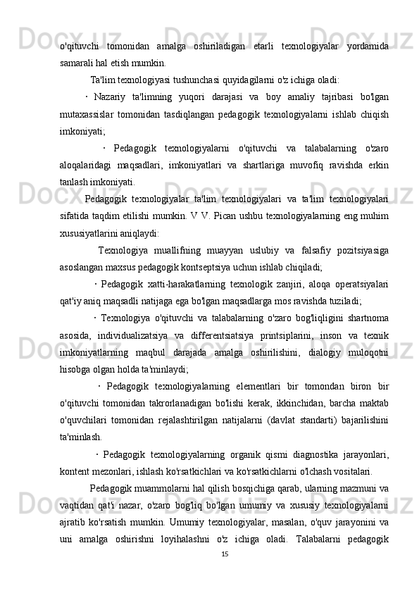 o'qituvchi   tomonidan   amalga   oshiriladigan   etarli   texnologiyalar   yordamida
samarali hal etish mumkin.
  Ta'lim texnologiyasi tushunchasi quyidagilarni o'z ichiga oladi:
·   Nazariy   ta'limning   yuqori   darajasi   va   boy   amaliy   tajribasi   bo'lgan
mutaxassislar   tomonidan   tasdiqlangan   pedagogik   texnologiyalarni   ishlab   chiqish
imkoniyati;
    ·   Pedagogik   texnologiyalarni   o'qituvchi   va   talabalarning   o'zaro
aloqalaridagi   maqsadlari,   imkoniyatlari   va   shartlariga   muvofiq   ravishda   erkin
tanlash imkoniyati.
Pedagogik   texnologiyalar   ta'lim   texnologiyalari   va   ta'lim   texnologiyalari
sifatida taqdim etilishi mumkin. V V. Pican ushbu texnologiyalarning eng muhim
xususiyatlarini aniqlaydi:
    Texnologiya   muallifning   muayyan   uslubiy   va   falsafiy   pozitsiyasiga
asoslangan maxsus pedagogik kontseptsiya uchun ishlab chiqiladi;
    ·   Pedagogik   xatti-harakatlarning   texnologik   zanjiri,   aloqa   operatsiyalari
qat'iy aniq maqsadli natijaga ega bo'lgan maqsadlarga mos ravishda tuziladi;
    ·   Texnologiya   o'qituvchi   va   talabalarning   o'zaro   bog'liqligini   shartnoma
asosida,   individualizatsiya   va   differentsiatsiya   printsiplarini,   inson   va   texnik
imkoniyatlarning   maqbul   darajada   amalga   oshirilishini,   dialogiy   muloqotni
hisobga olgan holda ta'minlaydi;
    ·   Pedagogik   texnologiyalarning   elementlari   bir   tomondan   biron   bir
o'qituvchi   tomonidan   takrorlanadigan   bo'lishi   kerak,   ikkinchidan,   barcha   maktab
o'quvchilari   tomonidan   rejalashtirilgan   natijalarni   (davlat   standarti)   bajarilishini
ta'minlash.
    ·   Pedagogik   texnologiyalarning   organik   qismi   diagnostika   jarayonlari,
kontent mezonlari, ishlash ko'rsatkichlari va ko'rsatkichlarni o'lchash vositalari.
  Pedagogik muammolarni hal qilish bosqichiga qarab, ularning mazmuni va
vaqtidan   qat'i   nazar,   o'zaro   bog'liq   bo'lgan   umumiy   va   xususiy   texnologiyalarni
ajratib   ko'rsatish   mumkin.   Umumiy   texnologiyalar,   masalan,   o'quv   jarayonini   va
uni   amalga   oshirishni   loyihalashni   o'z   ichiga   oladi.   Talabalarni   pedagogik
15 