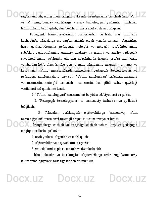 rag'batlantirish,   uning   monitoringini   o'tkazish   va   natijalarini   baholash   kabi   ta'lim
va   ta'limning   bunday   vazifalariga   xususiy   texnologiyali   yechimlar,   jumladan,
ta'lim holatini tahlil qilish, dars boshlanishini tashkil etish va boshqalar.
Pedagogik   texnologiyalarning   boshqalardan   farqlash,   ular   qiziqishni
kuchaytirib,   talabalarga   uni   rag'batlantirish   orqali   yanada   samarali   o'rganishga
hissa   qo'shadi.Ko'pgina   pedagogik   noto'g'ri   va   noto'g'ri   hisob-kitoblarning
sabablari   o'qituvchilarning   umumiy   madaniy   va   nazariy   va   amaliy   pedagogik
savodxonligining   yo'qligida,   ularning   ko'pchiligida   haqiqiy   professionallikning
yo'qligidan   kelib   chiqadi.   Shu   bois,   bizning   ishimizning   maqsadi   -   umumiy   va
kasb-hunar   ta'limi   muassasalarida   zamonaviy   pedagogik   texnologiyalar   va
pedagogik texnologiyalarni joriy etish. "Ta'lim texnologiyasi" toifasining mazmuni
va   mazmunini   noto'g'ri   tushunish   muammosini   hal   qilish   uchun   quyidagi
vazifalarni hal qilishimiz kerak:
  1. "Ta'lim texnologiyasi" muammolari bo'yicha adabiyotlarni o'rganish;
    2.   "Pedagogik   texnologiyalar"   ni   zamonaviy   tushunish   va   qo'llashni
belgilash;
    3.   Talabalar,   boshlang'ich   o'qituvchilarga   "zamonaviy   ta'lim
texnologiyalari" masalasini mustaqil o'rganish uchun tavsiyalar berish.
    Maqsadlarga   erishish   va   maqsadga   erishish   uchun   ilmiy   va   pedagogik
tadqiqot usullarini qo'lladik:
  1. adabiyotlarni o'rganish va tahlil qilish;
  2. o'qituvchilar va o'quvchilarni o'rganish;
  3. materiallarni to'plash, tanlash va tizimlashtirish.
    Ishni   talabalar   va   boshlang'ich   o'qituvchilarga   o'zlarining   "zamonaviy
ta'lim texnologiyalari" toifasiga kiritishlari mumkin.
16 