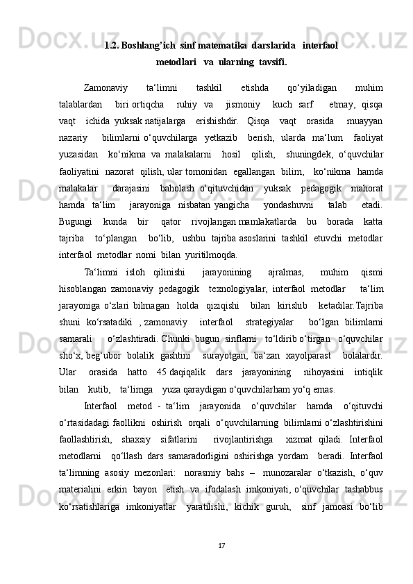 1.2.   Boshlang’ich  sinf matematika  darslarida   interfaol  
metodlari   va  ularning  tavsifi .
Zamonaviy         ta‘limni         tashkil         etishda         qo‘yiladigan         muhim
talablardan       biri ortiqcha       ruhiy   va       jismoniy       kuch   sarf         etmay,   qisqa
vaqt    ichida  yuksak natijalarga    erishishdir.   Qisqa    vaqt    orasida     muayyan
nazariy         bilimlarni   o‘quvchilarga     yetkazib       berish,     ularda     ma‘lum       faoliyat
yuzasidan     ko‘nikma   va   malakalarni     hosil     qilish,     shuningdek,   o‘quvchilar
faoliyatini   nazorat   qilish, ular tomonidan   egallangan   bilim,     ko‘nikma   hamda
malakalar       darajasini     baholash   o‘qituvchidan     yuksak     pedagogik     mahorat
hamda     ta‘lim         jarayoniga     nisbatan   yangicha         yondashuvni         talab         etadi.
Bugungi    kunda    bir     qator    rivojlangan mamlakatlarda    bu    borada    katta
tajriba    to‘plangan    bo‘lib,   ushbu  tajriba asoslarini  tashkil  etuvchi  metodlar
interfaol  metodlar  nomi  bilan  yuritilmoqda. 
Ta‘limni     isloh     qilinishi         jarayonining         ajralmas,         muhim       qismi
hisoblangan   zamonaviy   pedagogik     texnologiyalar,   interfaol   metodlar       ta‘lim
jarayoniga   o‘zlari   bilmagan     holda     qiziqishi       bilan     kirishib       ketadilar.Tajriba
shuni   ko‘rsatadiki   , zamonaviy       interfaol       strategiyalar         bo‘lgan   bilimlarni
samarali      o‘zlashtiradi. Chunki  bugun  sinflarni   to‘ldirib o‘tirgan   o‘quvchilar
sho‘x, beg‘ubor   bolalik   gashtini       surayotgan,   ba‘zan   xayolparast       bolalardir.
Ular     orasida    hatto    45 daqiqalik    dars    jarayonining     nihoyasini    intiqlik
bilan    kutib,    ta‘limga    yuza qaraydigan o‘quvchilarham yo‘q emas. 
Interfaol    metod  -  ta‘lim    jarayonida    o‘quvchilar    hamda    o‘qituvchi
o‘rtasidadagi faollikni  oshirish  orqali  o‘quvchilarning  bilimlarni o‘zlashtirishini
faollashtirish,     shaxsiy     sifatlarini         rivojlantirishga       xizmat   qiladi.   Interfaol
metodlarni    qo‘llash  dars  samaradorligini  oshirishga  yordam    beradi.  Interfaol
ta‘limning  asosiy  mezonlari:   norasmiy  bahs  –   munozaralar  o‘tkazish,  o‘quv
materialini   erkin   bayon     etish   va   ifodalash   imkoniyati, o‘quvchilar   tashabbus
ko‘rsatishlariga     imkoniyatlar      yaratilishi,    kichik    guruh,      sinf     jamoasi    bo‘lib
17 