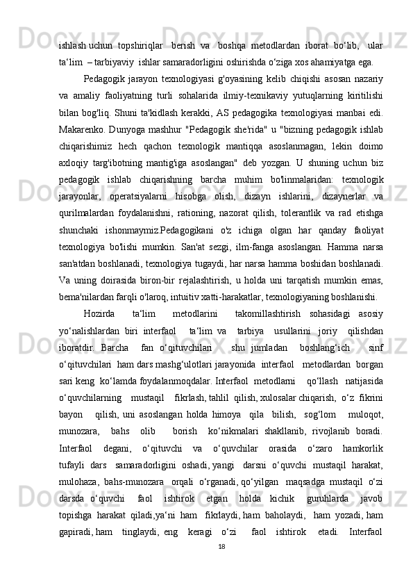 ishlash uchun  topshiriqlar   berish  va   boshqa  metodlardan  iborat  bo‘lib,   ular
ta‘lim  – tarbiyaviy  ishlar samaradorligini oshirishda o‘ziga xos ahamiyatga ega. 
Pedagogik   jarayon   texnologiyasi   g'oyasining   kelib   chiqishi   asosan   nazariy
va   amaliy   faoliyatning   turli   sohalarida   ilmiy-texnikaviy   yutuqlarning   kiritilishi
bilan   bog'liq.   Shuni   ta'kidlash   kerakki,   AS   pedagogika   texnologiyasi   manbai   edi.
Makarenko.   Dunyoga   mashhur   "Pedagogik   she'rida"   u   "bizning   pedagogik   ishlab
chiqarishimiz   hech   qachon   texnologik   mantiqqa   asoslanmagan,   lekin   doimo
axloqiy   targ'ibotning   mantig'iga   asoslangan"   deb   yozgan.   U   shuning   uchun   biz
pedagogik   ishlab   chiqarishning   barcha   muhim   bo'linmalaridan:   texnologik
jarayonlar,   operatsiyalarni   hisobga   olish,   dizayn   ishlarini,   dizaynerlar   va
qurilmalardan   foydalanishni,   rationing,   nazorat   qilish,   tolerantlik   va   rad   etishga
shunchaki   ishonmaymiz.Pedagogikani   o'z   ichiga   olgan   har   qanday   faoliyat
texnologiya   bo'lishi   mumkin.   San'at   sezgi,   ilm-fanga   asoslangan.   Hamma   narsa
san'atdan boshlanadi, texnologiya tugaydi, har narsa hamma boshidan boshlanadi.
Va   uning   doirasida   biron-bir   rejalashtirish,   u   holda   uni   tarqatish   mumkin   emas,
bema'nilardan farqli o'laroq, intuitiv xatti-harakatlar, texnologiyaning boshlanishi.
Hozirda         ta‘lim         metodlarini         takomillashtirish     sohasidagi     asosiy
yo‘nalishlardan  biri  interfaol     ta‘lim  va    tarbiya    usullarini   joriy    qilishdan
iboratdir.   Barcha     fan   o‘qituvchilari       shu   jumladan     boshlang‘ich       sinf
o‘qituvchilari  ham dars mashg‘ulotlari jarayonida  interfaol   metodlardan  borgan
sari keng  ko‘lamda foydalanmoqdalar. Interfaol  metodlarni    qo‘llash   natijasida
o‘quvchilarning    mustaqil    fikrlash, tahlil  qilish, xulosalar chiqarish,  o‘z  fikrini
bayon       qilish,   uni   asoslangan   holda   himoya     qila     bilish,     sog‘lom       muloqot,
munozara,     bahs     olib       borish     ko‘nikmalari   shakllanib,   rivojlanib   boradi.
Interfaol    degani,    o‘qituvchi    va    o‘quvchilar    orasida    o‘zaro    hamkorlik
tufayli  dars   samaradorligini  oshadi, yangi   darsni  o‘quvchi  mustaqil  harakat,
mulohaza,  bahs-munozara   orqali  o‘rganadi, qo‘yilgan   maqsadga  mustaqil  o‘zi
darsda   o‘quvchi       faol       ishtirok       etgan       holda     kichik       guruhlarda       javob
topishga  harakat  qiladi,ya‘ni  ham   fikrlaydi, ham  baholaydi,   ham  yozadi, ham
gapiradi, ham    tinglaydi,  eng    keragi    o‘zi      faol    ishtirok     etadi.    Interfaol
18 