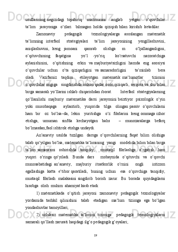 usullarining negizidagi   topshiriq       mazmunini       anglab         yetgan       o‘quvchilar
ta‘lim    jarayoniga   o‘zlari    bilmagan  holda  qiziqish bilan  kirishib  ketadilar.  
Zamonaviy         pedagogik         texnologiyalarga     asoslangan     matematik
ta‘limning   interfaol     strategiyalari     ta‘lim     jarayonining     yengillashuvini,
aniqlashuvini,   keng   jamoani     qamrab     olishga     m       o‘ljallanganligini,
o‘qituvchining     faqatgina         yo‘l     -yo‘riq         ko‘rsatuvchi       nazoratchiga
aylanishinini,      o‘qitishning      erkin    va majburiyatsizligini    hamda   eng     asosiysi
o‘quvchilar   uchun     o‘ta   qiziqarligini   va samaradorligini           ta‘minlab         bera
oladi.     Vazifamiz     taqdim       etilayotgan     matematik   ma‘lumotlar         tizimini
o‘quvchilar ongiga   singdirishda imkon qadar oson,qiziqarli, serqirra va shu bilan
birga samarali yo‘llarini ishlab chiqarishdan iborat.       Interfaol  strategiyalarning
qo‘llanilishi   majburiy   matematika   darsi   jarayonini beixtiyor   psixologik   o‘yin
yoki   musobaqaga         aylantirib,     yuqorida     tilga     olingan passiv   o‘quvchilarni
ham   bir      oz   bo‘lsa–da,   lekin     yuritishga     o‘z   fikrlarini    keng ommaga izhor
etishga,   umuman   sinfda   kechayotgan   bahs     –   munozaralarga   befarq
bo‘lmasdan,faol ishtirok etishga undaydi. 
An‘anaviy  usulda  tuzilgan   darsga  o‘quvchilarning  faqat  bilim  olishiga
talab qo‘yilgan bo‘lsa, matematika ta‘limining   yangi     modelida bilim bilan birga
ta‘lim   samarasini     oshirishda     tanqidiy,       mustaqil     fikrlashga     o‘rgatish     ham
yuqori     o‘ringa   qo‘yiladi.     Bunda     dars         mobaynida     o‘qituvchi     va     o‘quvchi
munosabatidagi   an‘anaviy,     majburiy     itoatkorlik     o‘rnini       ongli         intizom
egallashiga     katta    e‘tibor  qaratiladi,    buning    uchun      esa     o‘quvchiga     tanqidiy,
mustaqil   fikrlash   malakasini singdirib   borish   zarur.   Bu   borada   quyidagilarni
hisobga  olish  muhim  ahamiyat kasb etadi: 
1)  matematikada   o‘qitish   jarayoni    zamonaviy   pedagogik   texnologiyalar
yordamida   tashkil   qilinishini     talab     etadigan     ma‘lum     tizimga   ega   bo‘lgan
yondashuvlar tamoyillari; 
2)  uzluksiz  matematika  ta‘limini   tizimiga     pedagogik    texnologiyalarni
samarali qo‘llash zarurati haqidagi ilg‘o pedagogik g‘oyalari; 
19 