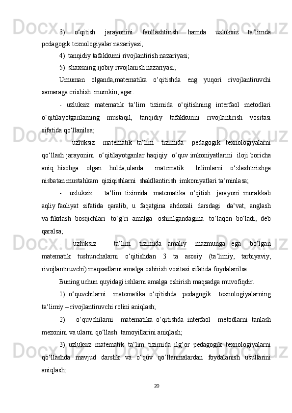 3)     o‘qitish     jarayonini     faollashtirish     hamda     uzluksiz     ta‘limda
pedagogik texnologiyalar nazariyasi; 
4)  tanqidiy tafakkurni rivojlantirish nazariyasi; 
5)  shaxsning ijobiy rivojlanish nazariyasi; 
Umuman   olganda,matematika   o‘qitishda   eng   yuqori   rivojlantiruvchi
samaraga erishish  mumkin, agar: 
-     uzluksiz     matematik     ta‘lim     tizimida     o‘qitishning     interfaol     metodlari
o‘qitilayotganlarning     mustaqil,     tanqidiy     tafakkurini     rivojlantirish     vositasi
sifatida qo‘llanilsa; 
-         uzluksiz       matematik     ta‘lim       tizimida       pedagogik     texnologiyalarni
qo‘llash jarayonini   o‘qitilayotganlar haqiqiy   o‘quv imkoniyatlarini   iloji boricha
aniq   hisobga     olgan     holda,ularda       matematik       bilimlarni     o‘zlashtirishga
nisbatan mustahkam  qiziqishlarni  shakllantirish  imkoniyatlari ta‘minlasa; 
-    uzluksiz      ta‘lim  tizimida   matematika  o‘qitish   jarayoni  murakkab
aqliy faoliyat   sifatida   qaralib,   u   faqatgina   ahdozali   darsdagi     da‘vat,   anglash
va fikrlash  bosqichlari   to‘g‘ri  amalga   oshirilgandagina   to‘laqon  bo‘ladi,  deb
qaralsa; 
-         uzluksiz             ta‘lim       tizimida     amaliy       mazmunga     ega       bo‘lgan
matematik   tushunchalarni   o‘qitishdan   3   ta   asosiy   (ta‘limiy,   tarbiyaviy,
rivojlantiruvchi) maqsadlarni amalga oshirish vositasi sifatida foydalanilsa. 
Buning uchun quyidagi ishlarni amalga oshirish maqsadga muvofiqdir. 
1)  o‘quvchilarni    matematika  o‘qitishda   pedagogik    texnologiyalarning
ta‘limiy – rivojlantiruvchi rolini aniqlash; 
2)       o‘quvchilarni     matematika   o‘qitishda   interfaol     metodlarni   tanlash
mezonini va ularni qo‘llash  tamoyillarini aniqlash; 
3)  uzluksiz  matematik  ta‘lim  tizimida  ilg‘or  pedagogik  texnologiyalarni
qo‘llashda   mavjud   darslik   va   o‘quv   qo‘llanmalardan   foydalanish   usullarini
aniqlash; 
20 