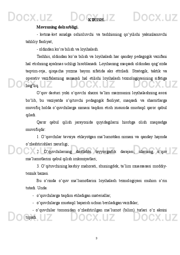 KIRISH.
Mavzuning dolzarbligi. 
-   ketma-ket   amalga   oshiriluvchi   va   tashhisning   qo‘yilishi   yakunlanuvchi
tahliliy faoliyat;
- oldindan ko‘ra bilish va loyihalash.
Tashhis, oldindan ko‘ra bilish va loyihalash har qanday pedagogik vazifani
hal etishning ajralmas uchligi hisoblanadi. Loyihaning maqsadi oldindan qog‘ozda
taqvim-reja,   qisqacha   yozma   bayon   sifatida   aks   ettriladi.   Strategik,   taktik   va
operativ   vazifalarning   samarali   hal   etilishi   loyihalash   texnologiyasining   sifatiga
bog‘liq.
O‘quv   dasturi   yoki   o‘quvchi   shaxsi   ta’lim   mazmunini   loyihalashning   asosi
bo‘lib,   bu   vaziyatda   o‘qituvchi   pedagogik   faoliyat,   maqsadi   va   sharoitlarga
muvofiq   holda   o‘quvchilarga   nimani   taqdim   etish   xususida   mustaqil   qaror   qabul
qiladi.
Qaror   qabul   qilish   jarayonida   quyidagilarni   hisobga   olish   maqsadga
muvofiqdir:
1.   O‘quvchilar   tavsiya   etilayotgan   ma’lumotdan   nimani   va   qanday   hajmda
o‘zlashtirishlari zarurligi;
2.   O‘quvchilarning   dastlabki   tayyorgarlik   darajasi,   ularning   o‘quv
ma’lumotlarini qabul qilish imkoniyatlari;
3.  O‘qituvchining  kasbiy   mahorati,  shuningdek,  ta’lim   muassasasi   moddiy-
texnik bazasi.
Bu   o‘rinda   o‘quv   ma’lumotlarini   loyihalash   texnologiyasi   muhim   o‘rin
tutadi. Unda:
- o‘quvchilarga taqdim etiladigan materiallar;
- o‘quvchilarga mustaqil bajarish uchun beriladigan vazifalar;
-   o‘quvchilar   tomonidan   o‘zlashtirilgan   ma’lumot   (bilim)   turlari   o‘z   aksini
topadi.
3 