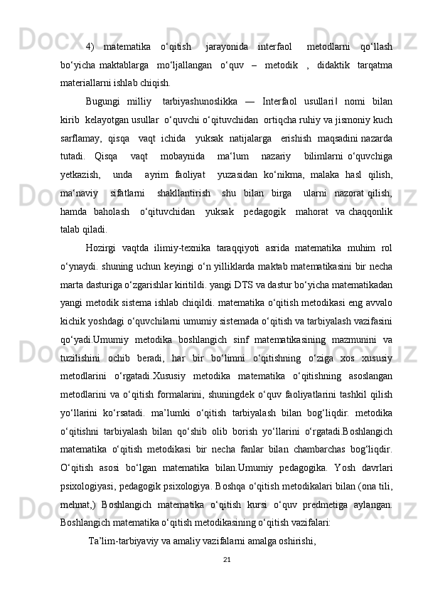 4)     matematika     o‘qitish       jarayonida     interfaol       metodlarni     qo‘llash
bo‘yicha   maktablarga     mo‘ljallangan     o‘quv     –     metodik     ,     didaktik     tarqatma
materiallarni ishlab chiqish. 
Bugungi     milliy       tarbiyashunoslikka     ―     Interfaol     usullari     nomi     bilan‖
kirib  kelayotgan usullar  o‘quvchi o‘qituvchidan  ortiqcha ruhiy va jismoniy kuch
sarflamay,   qisqa     vaqt   ichida     yuksak   natijalarga     erishish   maqsadini nazarda
tutadi.     Qisqa       vaqt       mobaynida       ma‘lum       nazariy       bilimlarni   o‘quvchiga
yetkazish,     unda     ayrim   faoliyat     yuzasidan   ko‘nikma,   malaka   hasl   qilish,
ma‘naviy       sifatlarni       shakllantirish       shu     bilan     birga       ularni     nazorat   qilish,
hamda   baholash      o‘qituvchidan     yuksak      pedagogik     mahorat    va chaqqonlik
talab qiladi.
Hozirgi   vaqtda   ilimiy-texnika   taraqqiyoti   asrida   matematika   muhim   rol
o‘ynaydi. shuning uchun keyingi o‘n yilliklarda maktab matematikasini bir necha
marta dasturiga o‘zgarishlar kiritildi. yangi DTS va dastur bo‘yicha matematikadan
yangi metodik sistema ishlab chiqildi. matematika o‘qitish metodikasi eng avvalo
kichik yoshdagi o‘quvchilarni umumiy sistemada o‘qitish va tarbiyalash vazifasini
qo‘yadi.Umumiy   metodika   boshlangich   sinf   matematikasining   mazmunini   va
tuzilishini   ochib   beradi,   har   bir   bo‘limni   o‘qitishning   o‘ziga   xos   xususiy
metodlarini   o‘rgatadi.Xususiy   metodika   matematika   o‘qitishning   asoslangan
metodlarini   va   o‘qitish   formalarini,   shuningdek   o‘quv   faoliyatlarini   tashkil   qilish
yo‘llarini   ko‘rsatadi.   ma’lumki   o‘qitish   tarbiyalash   bilan   bog‘liqdir.   metodika
o‘qitishni   tarbiyalash   bilan   qo‘shib   olib   borish   yo‘llarini   o‘rgatadi.Boshlangich
matematika   o‘qitish   metodikasi   bir   necha   fanlar   bilan   chambarchas   bog‘liqdir.
O‘qitish   asosi   bo‘lgan   matematika   bilan.Umumiy   pedagogika.   Yosh   davrlari
psixologiyasi, pedagogik psixologiya. Boshqa o‘qitish metodikalari bilan (ona tili,
mehnat,)   Boshlangich   matematika   o‘qitish   kursi   o‘quv   predmetiga   aylangan.
Boshlangich matematika o‘qitish metodikasining o‘qitish vazifalari:
 Ta’lim-tarbiyaviy va amaliy vazifalarni amalga oshirishi,
21 