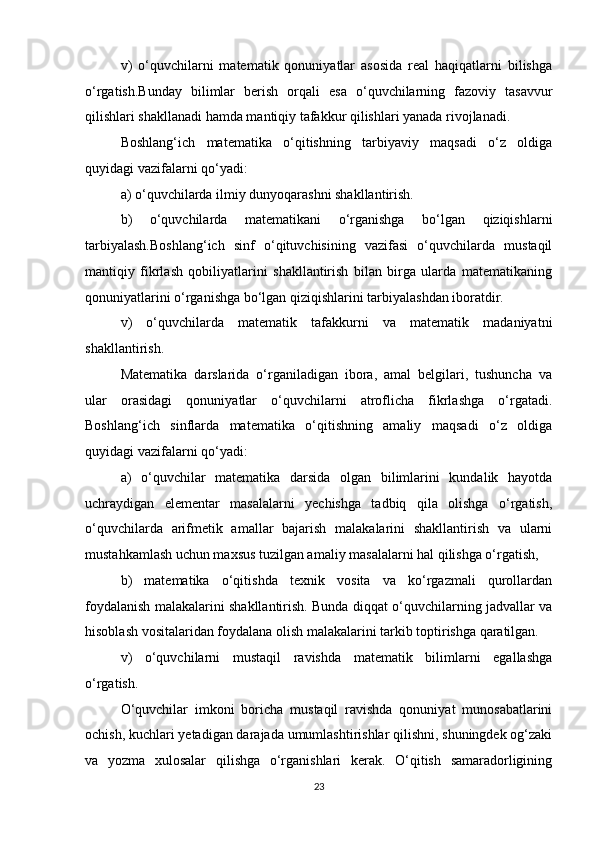 v)   o‘quvchilarni   matematik   qonuniyatlar   asosida   real   haqiqatlarni   bilishga
o‘rgatish.Bunday   bilimlar   berish   orqali   esa   o‘quvchilarning   fazoviy   tasavvur
qilishlari shakllanadi hamda mantiqiy tafakkur qilishlari yanada rivojlanadi.
Boshlang‘ich   matematika   o‘qitishning   tarbiyaviy   maqsadi   o‘z   oldiga
quyidagi vazifalarni qo‘yadi:
a) o‘quvchilarda ilmiy dunyoqarashni shakllantirish.
b)   o‘quvchilarda   matematikani   o‘rganishga   bo‘lgan   qiziqishlarni
tarbiyalash.Boshlang‘ich   sinf   o‘qituvchisining   vazifasi   o‘quvchilarda   mustaqil
mantiqiy   fikrlash   qobiliyatlarini   shakllantirish   bilan   birga   ularda   matematikaning
qonuniyatlarini o‘rganishga bo‘lgan qiziqishlarini tarbiyalashdan iboratdir.
v)   o‘quvchilarda   matematik   tafakkurni   va   matematik   madaniyatni
shakllantirish.
Matematika   darslarida   o‘rganiladigan   ibora,   amal   belgilari,   tushuncha   va
ular   orasidagi   qonuniyatlar   o‘quvchilarni   atroflicha   fikrlashga   o‘rgatadi.
Boshlang‘ich   sinflarda   matematika   o‘qitishning   amaliy   maqsadi   o‘z   oldiga
quyidagi vazifalarni qo‘yadi:
a)   o‘quvchilar   matematika   darsida   olgan   bilimlarini   kundalik   hayotda
uchraydigan   elementar   masalalarni   yechishga   tadbiq   qila   olishga   o‘rgatish,
o‘quvchilarda   arifmetik   amallar   bajarish   malakalarini   shakllantirish   va   ularni
mustahkamlash uchun maxsus tuzilgan amaliy masalalarni hal qilishga o‘rgatish,
b)   matematika   o‘qitishda   texnik   vosita   va   ko‘rgazmali   qurollardan
foydalanish malakalarini shakllantirish. Bunda diqqat o‘quvchilarning jadvallar va
hisoblash vositalaridan foydalana olish malakalarini tarkib toptirishga qaratilgan.
v)   o‘quvchilarni   mustaqil   ravishda   matematik   bilimlarni   egallashga
o‘rgatish.
O‘quvchilar   imkoni   boricha   mustaqil   ravishda   qonuniyat   munosabatlarini
ochish, kuchlari yetadigan darajada umumlashtirishlar qilishni, shuningdek og‘zaki
va   yozma   xulosalar   qilishga   o‘rganishlari   kerak.   O‘qitish   samaradorligining
23 