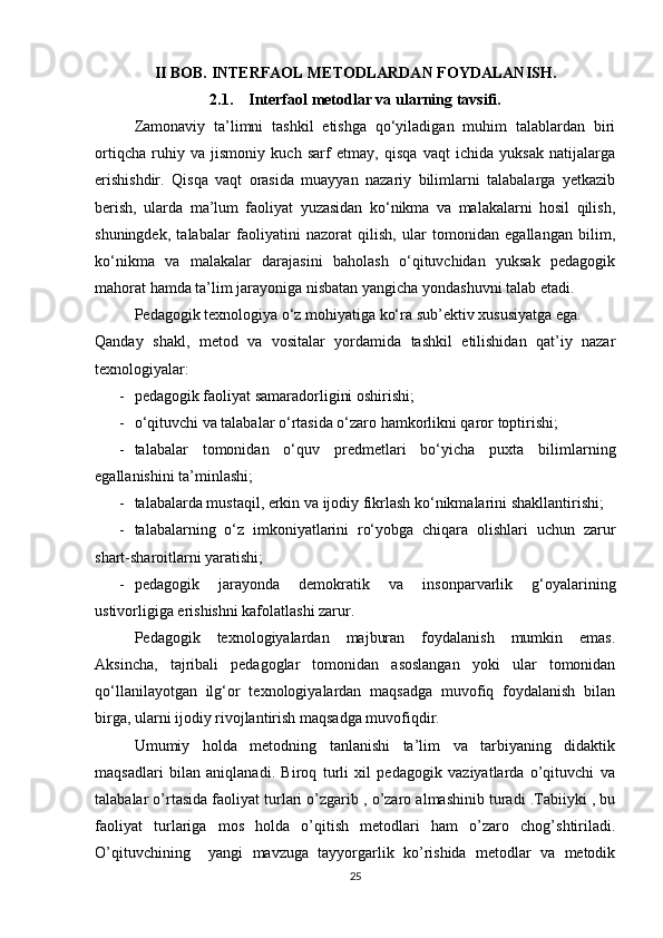 II BOB.  INTERFAOL METODLARDAN FOYDALANISH .
2.1.      Interfaol metodlar va ularning tavsifi .
Zamonaviy   ta’limni   tashkil   etishga   qo‘yiladigan   muhim   talablardan   biri
ortiqcha   ruhiy   va   jismoniy   kuch   sarf   etmay,   qisqa   vaqt   ichida   yuksak   natijalarga
erishishdir.   Qisqa   vaqt   orasida   muayyan   nazariy   bilimlarni   talabalarga   yetkazib
berish,   ularda   ma’lum   faoliyat   yuzasidan   ko‘nikma   va   malakalarni   hosil   qilish,
shuningdek,   talabalar   faoliyatini   nazorat   qilish,   ular   tomonidan   egallangan   bilim,
ko‘nikma   va   malakalar   darajasini   baholash   o‘qituvchidan   yuksak   pedagogik
mahorat hamda ta’lim jarayoniga nisbatan yangicha yondashuvni talab etadi.
Pedagogik texnologiya o‘z mohiyatiga ko‘ra sub’ektiv xususiyatga ega. 
Qanday   shakl,   metod   va   vositalar   yordamida   tashkil   etilishidan   qat’iy   nazar
texnologiyalar:
- pedagogik faoliyat samaradorligini oshirishi;
- o‘qituvchi va talabalar o‘rtasida o‘zaro hamkorlikni qaror toptirishi;
- talabalar   tomonidan   o‘quv   predmetlari   bo‘yicha   puxta   bilimlarning
egallanishini ta’minlashi;
- talabalarda mustaqil, erkin va ijodiy fikrlash ko‘nikmalarini shakllantirishi;
- talabalarning   o‘z   imkoniyatlarini   ro‘yobga   chiqara   olishlari   uchun   zarur
shart-sharoitlarni yaratishi;
- pedagogik   jarayonda   demokratik   va   insonparvarlik   g‘oyalarining
ustivorligiga erishishni kafolatlashi zarur.
Pedagogik   texnologiyalardan   majburan   foydalanish   mumkin   emas.
Aksincha,   tajribali   pedagoglar   tomonidan   asoslangan   yoki   ular   tomonidan
qo‘llanilayotgan   ilg‘or   texnologiyalardan   maqsadga   muvofiq   foydalanish   bilan
birga, ularni ijodiy rivojlantirish maqsadga muvofiqdir. 
Umumiy   holda   metodning   tanlanishi   ta’lim   va   tarbiyaning   didaktik
maqsadlari   bilan   aniqlanadi.   Biroq   turli   xil   pedagogik   vaziyatlarda   o’qituvchi   va
talabalar o’rtasida faoliyat turlari o’zgarib , o’zaro almashinib turadi .Tabiiyki , bu
faoliyat   turlariga   mos   holda   o’qitish   metodlari   ham   o’zaro   chog’shtiriladi.
O’qituvchining     yangi   mavzuga   tayyorgarlik   ko’rishida   metodlar   va   metodik
25 