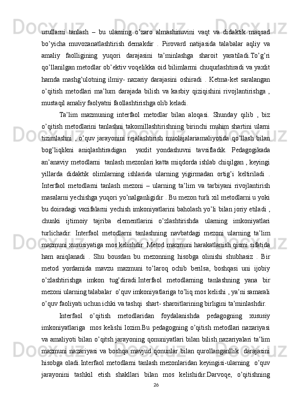 usullarni   tanlash   –   bu   ularning   o’zaro   almashinuvini   vaqt   va   didaktik   maqsad
bo’yicha   muvozanatlashtirish   demakdir   .   Pirovard   natijasida   talabalar   aqliy   va
amaliy   faolligining   yuqori   darajasini   ta’minlashga   sharoit   yaratiladi.To’g’ri
qo’llanilgan metodlar ob’ektiv voqelikka oid bilimlarmi chuqurlashtiradi va yaxlit
hamda   mashg’ulotning   ilmiy-   nazariy   darajasini   oshiradi   .   Ketma-ket   saralangan
o’qitish   metodlari   ma’lum   darajada   bilish   va   kasbiy   qiziqishini   rivojlantirishga   ,
mustaqil amaliy faolyatni faollashtirishga olib keladi. 
Ta’lim   mazmuning   interfaol   metodlar   bilan   aloqasi.   Shunday   qilib   ,   biz
o’qitish metodlarini tanlashni  takomillashtirishning birinchi muhim shartini ularni
tizimlashni   ,   o’quv   jarayonini   rejalashtirish   muolajalariamaliyotida   qo’llash   bilan
bog’liqlikni   aniqlashtiradigan     yaxlit   yondashuvni   tavsifladik.   Pedagogikada
an’anaviy metodlarni   tanlash mezonlari katta miqdorda ishlab chiqilgan , keyingi
yillarda   didaktik   olimlarning   ishlarida   ularning   yigirmadan   ortig’i   keltiriladi   .
Interfaol   metodlarni   tanlash   mezoni   –   ularning   ta’lim   va   tarbiyani   rivojlantirish
masalarni yechishga yuqori yo’nalganligidir . Bu mezon turli xil metodlarni u yoki
bu doiradagi vazifalarni yechish imkoniyatlarini baholash yo’li bilan joriy etiladi ,
chunki   ijtimoiy   tajriba   elementlarini   o’zlashtirishda   ularning   imkoniyatlari
turlichadir.   Interfaol   metodlarni   tanlashning   navbatdagi   mezoni   ularning   ta’lim
mazmuni xususiyatiga mos kelishdir. Metod mazmuni harakatlanish qismi sifatida
ham   aniqlanadi   .   Shu   bousdan   bu   mezonning   hisobga   olinishi   shubhasiz   .   Bir
metod   yordamida   mavzu   mazmuni   to’laroq   ochib   berilsa,   boshqasi   uni   ijobiy
o’zlashtirishga   imkon   tug’diradi.Interfaol   metodlarning   tanlashning   yana   bir
mezoni ularning talabalar  o’quv imkoniyatlariga to’liq mos kelishi , ya’ni samarali
o’quv faoliyati uchun ichki va tashqi  shart- sharoitlarining birligini ta’minlashdir.
Interfaol   o’qitish   metodlaridan   foydalanishda   pedagogning   xususiy
imkoniyatlariga     mos   kelishi   lozim.Bu   pedagogning   o’qitish   metodlari   nazariyasi
va amaliyoti bilan o’qitsh jarayoning qonuniyatlari bilan bilish nazariyalari ta’lim
mazmuni   nazariyasi   va   boshqa   mavjud   qonunlar   bilan   qurollanganllik     darajasini
hisobga oladi.Interfaol metodlarni tanlash mezonlaridan keyingisi-ularning   o’quv
jarayonini   tashkil   etish   shakllari   bilan   mos   kelishidir.Darvoqe,   o’qitishning
26 