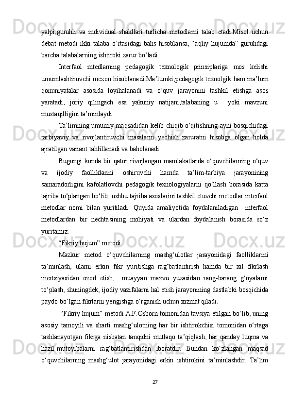 yalpi,guruhli   va   individual   shakllari   turlicha   metodlarni   talab   etadi.Misol   uchun
debat   metodi   ikki   talaba   o’rtasidagi   bahs   hisoblansa,   “aqliy   hujumda”   guruhdagi
barcha talabalarning ishtiroki zarur bo’ladi.
Interfaol   mtedlarning   pedagogik   texnologik   prinsiplariga   mos   kelishi
umumlashtiruvchi mezon hisoblanadi.Ma’lumki,pedagogik texnolgik ham ma’lum
qonuniyatalar   asosida   loyihalanadi   va   o’quv   jarayonini   tashkil   etishga   asos
yaratadi,   joriy   qilingach   esa   yakuniy   natijani,talabaning   u     yoki   mavzuni
mustaqilligini ta’minlaydi.
Ta’limning umumiy maqsadidan kelib chiqib o’qitishning ayni bosqichidagi
tarbiyaviy   va   rivojlantiruvchi   masalarni   yechish   zaruratni   hisobga   olgan   holda
ajratilgan variant tahlillanadi va baholanadi.
Bugungi   kunda   bir   qator   rivojlangan   mamlakatlarda   o‘quvchilarning   o‘quv
va   ijodiy   faolliklarini   oshiruvchi   hamda   ta’lim-tarbiya   jarayonining
samaradorligini   kafolatlovchi   pedagogik   texnologiyalarni   qo‘llash   borasida   katta
tajriba to‘plangan bo‘lib, ushbu tajriba asoslarini tashkil etuvchi metodlar interfaol
metodlar   nomi   bilan   yuritiladi.   Quyida   amaliyotida   foydalaniladigan     interfaol
metodlardan   bir   nechtasining   mohiyati   va   ulardan   foydalanish   borasida   so‘z
yuritamiz.
“Fikriy hujum” metodi
Mazkur   metod   o‘quvchilarning   mashg‘ulotlar   jarayonidagi   faolliklarini
ta’minlash,   ularni   erkin   fikr   yuritishga   rag‘batlantirish   hamda   bir   xil   fikrlash
inertsiyasidan   ozod   etish,     muayyan   mazvu   yuzasidan   rang-barang   g‘oyalarni
to‘plash, shuningdek, ijodiy vazifalarni hal etish jarayonining dastlabki bosqichida
paydo bo‘lgan fikrlarni yengishga o‘rganish uchun xizmat qiladi.
 “Fikriy hujum” metodi A.F.Osborn tomonidan tavsiya etilgan bo‘lib, uning
asosiy   tamoyili   va   sharti   mashg‘ulotning   har   bir   ishtirokchisi   tomonidan   o‘rtaga
tashlanayotgan   fikrga   nisbatan   tanqidni   mutlaqo   ta’qiqlash,   har   qanday   luqma   va
hazil-mutoyibalarni   rag‘batlantirishdan   iboratdir.   Bundan   ko‘zlangan   maqsad
o‘quvchilarning   mashg‘ulot   jarayonidagi   erkin   ishtirokini   ta’minlashdir.   Ta’lim
27 