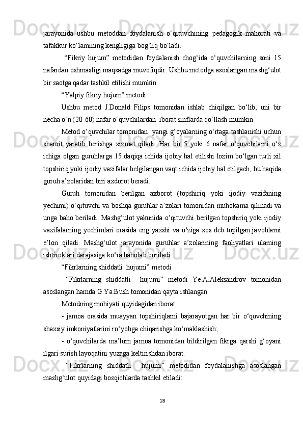 jarayonida   ushbu   metoddan   foydalanish   o‘qituvchining   pedagogik   mahorati   va
tafakkur ko‘lamining kengligiga bog‘liq bo‘ladi.
  “Fikriy   hujum”   metodidan   foydalanish   chog‘ida   o‘quvchilarning   soni   15
nafardan oshmasligi maqsadga muvofiqdir. Ushbu metodga asoslangan mashg‘ulot
bir saotga qadar tashkil etilishi mumkin.
“Yalpiy fikriy hujum” metodi
Ushbu   metod   J.Donald   Filips   tomonidan   ishlab   chiqilgan   bo‘lib,   uni   bir
necha o‘n (20-60) nafar o‘quvchilardan  iborat sinflarda qo‘llash mumkin.
Metod o‘quvchilar tomonidan   yangi g‘oyalarning o‘rtaga tashlanishi uchun
sharoit   yaratib   berishga   xizmat   qiladi.   Har   bir   5   yoki   6   nafar   o‘quvchilarni   o‘z
ichiga olgan guruhlarga 15 daqiqa ichida ijobiy hal etilishi lozim bo‘lgan turli xil
topshiriq yoki ijodiy vazifalar belgilangan vaqt ichida ijobiy hal etilgach, bu haqida
guruh a’zolaridan biri axdorot beradi.
Guruh   tomonidan   berilgan   axborot   (topshiriq   yoki   ijodiy   vazifaning
yechimi) o‘qituvchi va boshqa guruhlar a’zolari tomonidan muhokama qilinadi va
unga baho beriladi. Mashg‘ulot yakunida o‘qituvchi berilgan topshiriq yoki ijodiy
vazifalarning yechimlari orasida eng yaxshi va o‘ziga xos deb topilgan javoblarni
e’lon   qiladi.   Mashg‘ulot   jarayonida   guruhlar   a’zolarining   faoliyatlari   ularning
ishtiroklari darajasiga ko‘ra baholab boriladi.
“Fikrlarning shiddatli  hujumi” metodi
  “Fikrlarning   shiddatli     hujumi”   metodi   Ye.A.Aleksandrov   tomonidan
asoslangan hamda G.Ya.Bush tomonidan qayta ishlangan.
Metodning mohiyati quyidagidan iborat:
-   jamoa   orasida   muayyan   topshiriqlarni   bajarayotgan   har   bir   o‘quvchining
shaxsiy imkoniyatlarini ro‘yobga chiqarishga ko‘maklashish;
-   o‘quvchilarda   ma’lum   jamoa   tomonidan   bildirilgan   fikrga   qarshi   g‘oyani
ilgari surish layoqatini yuzaga keltirishdan iborat.
  “Fikrlarning   shiddatli     hujumi”   metodidan   foydalanishga   asoslangan
mashg‘ulot quyidagi bosqichlarda tashkil etiladi:
28 