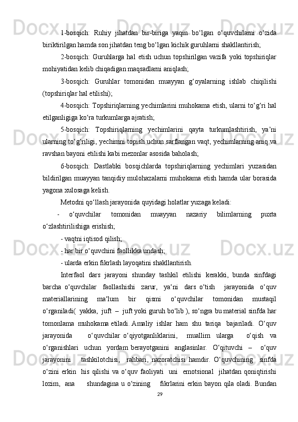 1-bosqich:   Ruhiy   jihatdan   bir-biriga   yaqin   bo‘lgan   o‘quvchilarni   o‘zida
biriktirilgan hamda son jihatdan teng bo‘lgan kichik guruhlarni shakllantirish;
2-bosqich:   Guruhlarga   hal   etish   uchun   topshirilgan   vazifa   yoki   topshiriqlar
mohiyatidan kelib chiqadigan maqsadlarni aniqlash;
3-bosqich:   Guruhlar   tomonidan   muayyan   g‘oyalarning   ishlab   chiqilishi
(topshiriqlar hal etilishi);
4-bosqich: Topshiriqlarning yechimlarini muhokama etish, ularni to‘g‘ri hal
etilganligiga ko‘ra turkumlarga ajratish;
5-bosqich:   Topshiriqlarning   yechimlarini   qayta   turkumlashtirish,   ya’ni
ularning to‘g‘riligi, yechimni topish uchun sarflangan vaqt, yechimlarning aniq va
ravshan bayoni etilishi kabi mezonlar asosida baholash;
6-bosqich:   Dastlabki   bosqichlarda   topshiriqlarning   yechimlari   yuzasidan
bildirilgan muayyan tanqidiy mulohazalarni muhokama etish hamda ular borasida
yagona xulosaga kelish.
Metodni qo‘llash jarayonida quyidagi holatlar yuzaga keladi:
-   o‘quvchilar   tomonidan   muayyan   nazariy   bilimlarning   puxta
o‘zlashtirilishiga erishish;
- vaqtni iqtisod qilish;
- har bir o‘quvchini faollikka undash;
- ularda erkin fikrlash layoqatini shakllantirish.
Interfaol   dars   jarayoni   shunday   tashkil   etilishi   kerakki,   bunda   sinfdagi
barcha   o‘quvchilar     faollashishi     zarur,     ya‘ni     dars   o‘tish       jarayonida     o‘quv
materiallarining     ma‘lum     bir     qismi     o‘quvchilar     tomonidan     mustaqil
o‘rganiladi(  yakka,  juft  –  juft yoki guruh bo‘lib ), so‘ngra bu material sinfda har
tomonlama  muhokama etiladi. Amaliy  ishlar  ham  shu  tariqa   bajariladi.  O‘quv
jarayonida           o‘quvchilar   o‘qiyotganliklarini,       muallim     ularga         o‘qish     va
o‘rganishlari     uchun     yordam   berayotganini     anglasinlar.     O‘qituvchi     –       o‘quv
jarayonini       tashkilotchisi,     rahbari,   nazoratchisi   hamdir.   O‘quvchining     sinfda
o‘zini   erkin     his   qilishi   va   o‘quv   faoliyati     uni     emotsional     jihatdan   qoniqtirishi
lozim,   ana         shundagina u o‘zining       fikrlarini erkin bayon qila oladi. Bundan
29 