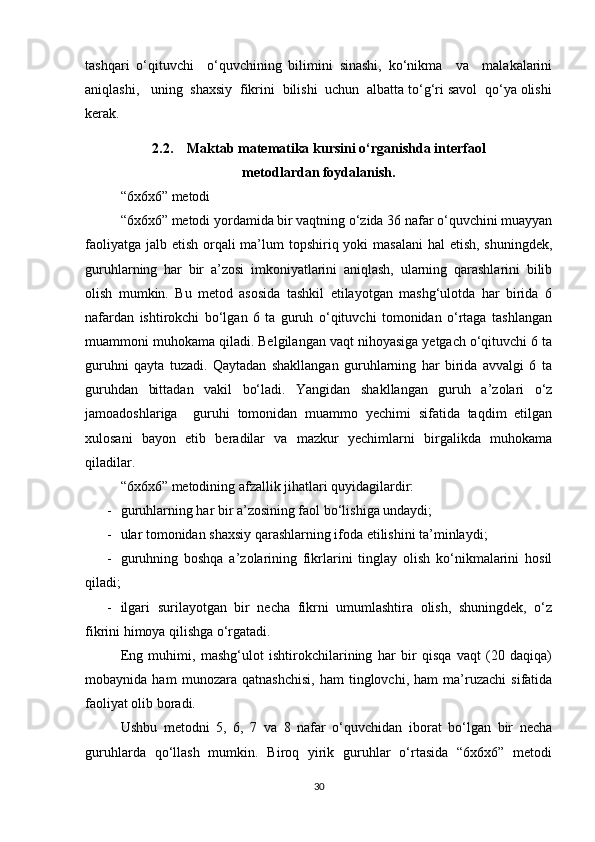 tashqari   o‘qituvchi     o‘quvchining   bilimini   sinashi,   ko‘nikma     va     malakalarini
aniqlashi,   uning  shaxsiy  fikrini  bilishi  uchun  albatta to‘g‘ri savol  qo‘ya olishi
kerak.
2.2.    Maktab matematika kursini o‘rganishda interfaol 
metodlardan foydalanish.
“6x6x6” metodi
“6x6x6” metodi yordamida bir vaqtning o‘zida 36 nafar o‘quvchini muayyan
faoliyatga jalb etish orqali  ma’lum  topshiriq yoki masalani  hal etish, shuningdek,
guruhlarning   har   bir   a’zosi   imkoniyatlarini   aniqlash,   ularning   qarashlarini   bilib
olish   mumkin.   Bu   metod   asosida   tashkil   etilayotgan   mashg‘ulotda   har   birida   6
nafardan   ishtirokchi   bo‘lgan   6   ta   guruh   o‘qituvchi   tomonidan   o‘rtaga   tashlangan
muammoni muhokama qiladi. Belgilangan vaqt nihoyasiga yetgach o‘qituvchi 6 ta
guruhni   qayta   tuzadi.   Qaytadan   shakllangan   guruhlarning   har   birida   avvalgi   6   ta
guruhdan   bittadan   vakil   bo‘ladi.   Yangidan   shakllangan   guruh   a’zolari   o‘z
jamoadoshlariga     guruhi   tomonidan   muammo   yechimi   sifatida   taqdim   etilgan
xulosani   bayon   etib   beradilar   va   mazkur   yechimlarni   birgalikda   muhokama
qiladilar.
“6x6x6” metodining afzallik jihatlari quyidagilardir:
- guruhlarning har bir a’zosining faol bo‘lishiga undaydi;
- ular tomonidan shaxsiy qarashlarning ifoda etilishini ta’minlaydi;
- guruhning   boshqa   a’zolarining   fikrlarini   tinglay   olish   ko‘nikmalarini   hosil
qiladi;
- ilgari   surilayotgan   bir   necha   fikrni   umumlashtira   olish,   shuningdek,   o‘z
fikrini himoya qilishga o‘rgatadi.
Eng   muhimi,   mashg‘ulot   ishtirokchilarining   har   bir   qisqa   vaqt   (20   daqiqa)
mobaynida   ham   munozara   qatnashchisi,   ham   tinglovchi,   ham   ma’ruzachi   sifatida
faoliyat olib boradi.
Ushbu   metodni   5,   6,   7   va   8   nafar   o‘quvchidan   iborat   bo‘lgan   bir   necha
guruhlarda   qo‘llash   mumkin.   Biroq   yirik   guruhlar   o‘rtasida   “6x6x6”   metodi
30 