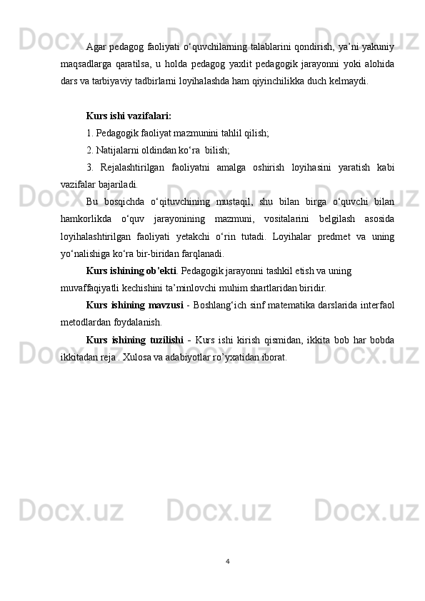 Agar pedagog faoliyati o‘quvchilarning talablarini  qondirish, ya’ni  yakuniy
maqsadlarga   qaratilsa,   u   holda   pedagog   yaxlit   pedagogik   jarayonni   yoki   alohida
dars va tarbiyaviy tadbirlarni loyihalashda ham qiyinchilikka duch kelmaydi.
Kurs ishi vazifalari :  
1. Pedagogik faoliyat mazmunini tahlil qilish;
2. Natijalarni oldindan ko‘ra  bilish;
3.   Rejalashtirilgan   faoliyatni   amalga   oshirish   loyihasini   yaratish   kabi
vazifalar bajariladi.
Bu   bosqichda   o‘qituvchining   mustaqil,   shu   bilan   birga   o‘quvchi   bilan
hamkorlikda   o‘quv   jarayonining   mazmuni,   vositalarini   belgilash   asosida
loyihalashtirilgan   faoliyati   yetakchi   o‘rin   tutadi.   Loyihalar   predmet   va   uning
yo‘nalishiga ko‘ra bir-biridan farqlanadi.
Kurs ishining ob'ekti . Pedagogik jarayonni tashkil etish va uning 
muvaffaqiyatli kechishini ta’minlovchi muhim shartlaridan biridir.
Kurs ishining mavzusi   -   Boshlang‘ich sinf matematika darslarida interfaol
metodlardan foydalanish.
Kurs   ishining   tuzilishi   -   Kurs   ishi   kirish   qismidan,   ikkita   bob   har   bobda
ikkitadan reja . Xulosa va adabiyotlar ro’yxatidan iborat.
4 