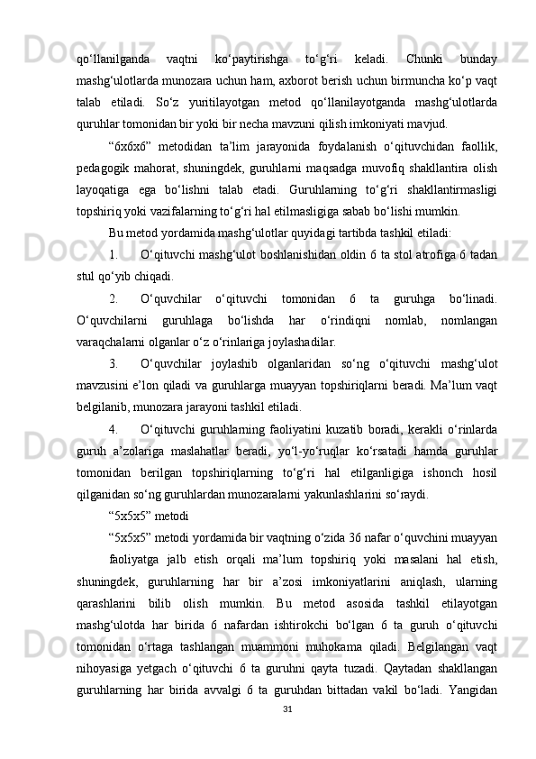 qo‘llanilganda   vaqtni   ko‘paytirishga   to‘g‘ri   keladi.   Chunki   bunday
mashg‘ulotlarda munozara uchun ham, axborot berish uchun birmuncha ko‘p vaqt
talab   etiladi.   So‘z   yuritilayotgan   metod   qo‘llanilayotganda   mashg‘ulotlarda
quruhlar tomonidan bir yoki bir necha mavzuni qilish imkoniyati mavjud.
“6x6x6”   metodidan   ta’lim   jarayonida   foydalanish   o‘qituvchidan   faollik,
pedagogik   mahorat,   shuningdek,   guruhlarni   maqsadga   muvofiq   shakllantira   olish
layoqatiga   ega   bo‘lishni   talab   etadi.   Guruhlarning   to‘g‘ri   shakllantirmasligi
topshiriq yoki vazifalarning to‘g‘ri hal etilmasligiga sabab bo‘lishi mumkin. 
Bu metod yordamida mashg‘ulotlar quyidagi tartibda tashkil etiladi:
1. O‘qituvchi mashg‘ulot boshlanishidan oldin 6 ta stol  atrofiga 6 tadan
stul qo‘yib chiqadi.
2. O‘quvchilar   o‘qituvchi   tomonidan   6   ta   guruhga   bo‘linadi.
O‘quvchilarni   guruhlaga   bo‘lishda   har   o‘rindiqni   nomlab,   nomlangan
varaqchalarni olganlar o‘z o‘rinlariga joylashadilar.
3. O‘quvchilar   joylashib   olganlaridan   so‘ng   o‘qituvchi   mashg‘ulot
mavzusini e’lon qiladi va guruhlarga muayyan topshiriqlarni beradi. Ma’lum vaqt
belgilanib, munozara jarayoni tashkil etiladi.
4. O‘qituvchi   guruhlarning   faoliyatini   kuzatib   boradi,   kerakli   o‘rinlarda
guruh   a’zolariga   maslahatlar   beradi,   yo‘l-yo‘ruqlar   ko‘rsatadi   hamda   guruhlar
tomonidan   berilgan   topshiriqlarning   to‘g‘ri   hal   etilganligiga   ishonch   hosil
qilganidan so‘ng guruhlardan munozaralarni yakunlashlarini so‘raydi.
“5x5x5” metodi 
“5x5x5” metodi yordamida bir vaqtning o‘zida 36 nafar o‘quvchini muayyan
faoliyatga   jalb   etish   orqali   ma’lum   topshiriq   yoki   masalani   hal   etish,
shuningdek,   guruhlarning   har   bir   a’zosi   imkoniyatlarini   aniqlash,   ularning
qarashlarini   bilib   olish   mumkin.   Bu   metod   asosida   tashkil   etilayotgan
mashg‘ulotda   har   birida   6   nafardan   ishtirokchi   bo‘lgan   6   ta   guruh   o‘qituvchi
tomonidan   o‘rtaga   tashlangan   muammoni   muhokama   qiladi.   Belgilangan   vaqt
nihoyasiga   yetgach   o‘qituvchi   6   ta   guruhni   qayta   tuzadi.   Qaytadan   shakllangan
guruhlarning   har   birida   avvalgi   6   ta   guruhdan   bittadan   vakil   bo‘ladi.   Yangidan
31 