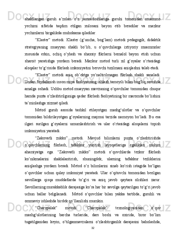 shakllangan   guruh   a’zolari   o‘z   jamoadoshlariga   guruhi   tomonidan   muammo
yechimi   sifatida   taqdim   etilgan   xulosani   bayon   etib   beradilar   va   mazkur
yechimlarni birgalikda muhokama qiladilar. 
“Klaster”   metodi.   Klaster   (g‘uncha,   bog‘lam)   metodi   pedagogik,   didaktik
strategiyaning   muayyan   shakli   bo‘lib,   u   o‘quvchilarga   ixtiyoriy   muammolar
xususida   erkin,   ochiq   o‘ylash   va   shaxsiy   fikrlarni   bemalol   bayon   etish   uchun
sharoit   yaratishga   yordam   beradi.   Mazkur   metod   turli   xil   g‘oyalar   o‘rtasidagi
aloqalar to‘g‘risida fikrlash imkoniyatini beruvchi tuzilmani aniqlashni talab etadi. 
“Klaster”   metodi   aniq   ob’ektga   yo‘naltirilmagan   fikrlash   shakli   sanaladi.
Undan foydalanish inson miya faoliyatining ishlash tamoyili bilan bog‘liq ravishda
amalga oshadi. Ushbu metod muayyan mavzuning o‘quvchilar  tomonidan chuqur
hamda puxta o‘zlashtirilguniga qadar fikrlash faoliyatining bir maromda bo‘lishini
ta’minlashga xizmat qiladi.
Metod   guruh   asosida   tashkil   etilayotgan   mashg‘ulotlar   va   o‘quvchilar
tomonidan   bildirilayotgan   g‘oyalarning   majmui   tarzida   namoyon   bo‘ladi.   Bu   esa
ilgari   surilgan   g‘oyalarni   umumlashtirish   va   ular   o‘rtasidagi   aloqalarni   topish
imkoniyatini yaratadi. 
“Zakovatli   zukko”   metodi.   Mavjud   bilimlarni   puxta   o‘zlashtirishda
o‘quvchlarning   fikrlash,   tafakkur   yuritish   layoqatlariga   egaliklari   muhim
ahamiyatga   ega.   “Zakovatli   zukko”   metodi   o‘quvchlarda   tezkor   fikrlash
ko‘nikmalarini   shaklalantirish,   shuningdek,   ularning   tafakkur   tezliklarini
aniqlashga   yordam   beradi.   Metod   o‘z   bilimlarini   sinab   ko‘rish   istagida   bo‘lgan
o‘quvchlar   uchun   qulay   imkoniyat   yaratadi.   Ular   o‘qituvchi   tomonidan   berilgan
savollarga   qisqa   muddatlarda   to‘g‘ri   va   aniq   javob   qaytara   olishlari   zarur.
Savollarning murakkablik darajasiga ko‘ra har bir savolga qaytarilgan to‘g‘ri javob
uchun   ballar   belgilanadi.     Metod   o‘quvchlar   bilan   yakka   tartibda,   guruhli   va
ommaviy ishlashda birdek qo‘llanilishi mumkin. 
“Charxpalak”   metodi.   “Charxpalak”   texnologiyasidan   o‘quv
mashg‘ulotlarining   barcha   turlarida,   dars   boshi   va   oxirida,   biror   bo‘lim
tugatilganidan   keyin,   o‘tilganmavzularni   o‘zlashtirganlik   darajasini   baholashda,
32 