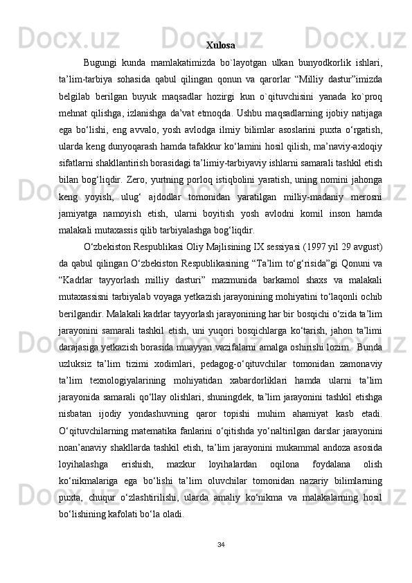 Xulosa
Bugungi   kunda   mamlakatimizda   bo`layotgan   ulkan   bunyodkorlik   ishlari,
ta’lim-tarbiya   sohasida   qabul   qilingan   qonun   va   qarorlar   “Milliy   dastur”imizda
belgilab   berilgan   buyuk   maqsadlar   hozirgi   kun   o`qituvchisini   yanada   ko`proq
mehnat  qilishga, izlanishga  da’vat  etmoqda. Ushbu  maqsadlarning ijobiy natijaga
ega   bo‘lishi,   eng   avvalo,   yosh   avlodga   ilmiy   bilimlar   asoslarini   puxta   o‘rgatish,
ularda keng dunyoqarash hamda tafakkur ko‘lamini hosil qilish, ma’naviy-axloqiy
sifatlarni shakllantirish borasidagi ta’limiy-tarbiyaviy ishlarni samarali tashkil etish
bilan  bog‘liqdir.   Zero,  yurtning  porloq  istiqbolini   yaratish,   uning  nomini   jahonga
keng   yoyish,   ulug‘   ajdodlar   tomonidan   yaratilgan   milliy-madaniy   merosni
jamiyatga   namoyish   etish,   ularni   boyitish   yosh   avlodni   komil   inson   hamda
malakali mutaxassis qilib tarbiyalashga bog‘liqdir. 
O‘zbekiston Respublikasi Oliy Majlisining IX sessiyasi (1997 yil 29 avgust)
da qabul qilingan O‘zbekiston Respublikasining “Ta’lim to‘g‘risida”gi  Qonuni va
“Kadrlar   tayyorlash   milliy   dasturi”   mazmunida   barkamol   shaxs   va   malakali
mutaxassisni tarbiyalab voyaga yetkazish jarayonining mohiyatini to‘laqonli ochib
berilgandir. Malakali kadrlar tayyorlash jarayonining har bir bosqichi o‘zida ta’lim
jarayonini   samarali   tashkil   etish,   uni   yuqori   bosqichlarga   ko‘tarish,   jahon   ta’limi
darajasiga yetkazish borasida muayyan vazifalarni amalga oshirishi lozim.   Bunda
uzluksiz   ta’lim   tizimi   xodimlari,   pedagog-o‘qituvchilar   tomonidan   zamonaviy
ta’lim   texnologiyalarining   mohiyatidan   xabardorliklari   hamda   ularni   ta’lim
jarayonida samarali qo‘llay olishlari, shuningdek, ta’lim jarayonini tashkil etishga
nisbatan   ijodiy   yondashuvning   qaror   topishi   muhim   ahamiyat   kasb   etadi.
O‘qituvchilarning matematika fanlarini o‘qitishda yo‘naltirilgan darslar jarayonini
noan’anaviy shakllarda  tashkil  etish,  ta’lim  jarayonini  mukammal   andoza  asosida
loyihalashga   erishish,   mazkur   loyihalardan   oqilona   foydalana   olish
ko‘nikmalariga   ega   bo‘lishi   ta’lim   oluvchilar   tomonidan   nazariy   bilimlarning
puxta,   chuqur   o‘zlashtirilishi,   ularda   amaliy   ko‘nikma   va   malakalarning   hosil
bo‘lishining kafolati bo‘la oladi. 
34 