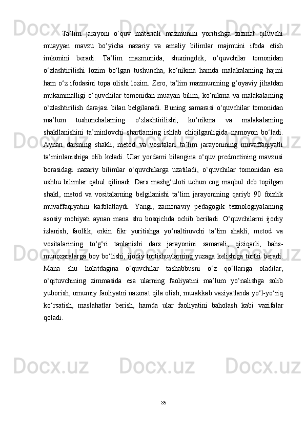Ta’lim   jarayoni   o‘quv   materiali   mazmunini   yoritishga   xizmat   qiluvchi
muayyan   mavzu   bo‘yicha   nazariy   va   amaliy   bilimlar   majmuini   ifoda   etish
imkonini   beradi.   Ta’lim   mazmunida,   shuningdek,   o‘quvchilar   tomonidan
o‘zlashtirilishi   lozim   bo‘lgan   tushuncha,   ko‘nikma   hamda   malakalarning   hajmi
ham   o‘z   ifodasini   topa   olishi   lozim.   Zero,   ta’lim   mazmunining  g‘oyaviy  jihatdan
mukammalligi   o‘quvchilar   tomonidan   muayan   bilim,   ko‘nikma   va   malakalarning
o‘zlashtirilish   darajasi   bilan   belgilanadi.   Buning   samarasi   o‘quvchilar   tomonidan
ma’lum   tushunchalarning   o‘zlashtirilishi,   ko‘nikma   va   malakalarning
shakllanishini   ta’minlovchi   shartlarning   ishlab   chiqilganligida   namoyon   bo‘ladi.
Aynan   darsning   shakli,   metod   va   vositalari   ta’lim   jarayonining   muvaffaqiyatli
ta’minlanishiga   olib   keladi.   Ular   yordami   bilangina   o‘quv   predmetining   mavzusi
borasidagi   nazariy   bilimlar   o‘quvchilarga   uzatiladi,   o‘quvchilar   tomonidan   esa
ushbu   bilimlar   qabul   qilinadi.   Dars   mashg‘uloti   uchun   eng   maqbul   deb   topilgan
shakl,   metod   va   vositalarning   belgilanishi   ta’lim   jarayonining   qariyb   90   foizlik
muvaffaqiyatini   kafolatlaydi.   Yangi,   zamonaviy   pedagogik   texnologiyalarning
asosiy   mohiyati   aynan   mana   shu   bosqichda   ochib   beriladi.   O‘quvchilarni   ijodiy
izlanish,   faollik,   erkin   fikr   yuritishga   yo‘naltiruvchi   ta’lim   shakli,   metod   va
vositalarining   to‘g‘ri   tanlanishi   dars   jarayonini   samarali,   qiziqarli,   bahs-
munozaralarga boy bo‘lishi, ijodiy tortishuvlarning yuzaga kelishiga turtki beradi.
Mana   shu   holatdagina   o‘quvchilar   tashabbusni   o‘z   qo‘llariga   oladilar,
o‘qituvchining   zimmasida   esa   ularning   faoliyatini   ma’lum   yo‘nalishga   solib
yuborish, umumiy faoliyatni nazorat qila olish, murakkab vaziyatlarda yo‘l-yo‘riq
ko‘rsatish,   maslahatlar   berish,   hamda   ular   faoliyatini   baholash   kabi   vazifalar
qoladi.
35 