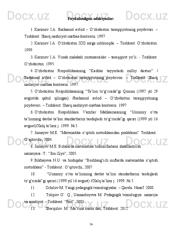 Foydalanilgan adabiyotlar:
1. Karimov   I.A.   Barkamol   avlod   –   O‘zbekiston   taraqqiyotining   poydevori.   –
Toshkent: Sharq nashriyot-matbaa kontserni. 1997.
2. Karimov I.A. O‘zbekiston XXI asrga intilmoqda. – Toshkent:  O‘zbekiston.
1999.
3. Karimov   I.A.   Yusak   malakali   mutaxassislar   –   taraqqiyot   yo‘li.   -   Toshkent:
O‘zbekiston. 1995.   
4. O‘zbekiston   Respublikasining   “Kadrlar   tayyorlash   milliy   dasturi”   /
Barkamol   avlod   –   O‘zbekiston   taraqqiyotining   poydevori.   –   Toshkent:   Sharq
nashriyot-matbaa kontserni. 1997.
5. O‘zbekiston   Respublikasining   “Ta’lim   to‘g‘risida”gi   Qonuni   (1997   yil   29
avgustda   qabul   qilingan)   /Barkamol   avlod   –   O‘zbekiston   taraqqiyotining
poydevori. – Toshkent: Sharq nashriyot-matbaa kontserni. 1997.
6. O‘zbekiston   Respublikasi   Vazirlar   Mahkamasining   “Umumiy   o‘rta
ta’limning davlat ta’lim standartlarini tasdiqlash to‘g‘risida”gi qarori (1999 yil 16
avgust)/Xalq ta’limi j. 1999. № 5
7. Jumayev   M.E.   “Matematika   o‘qitish   metodikasidan   praktikum”   Toshkent.:
O‘qituvchi, 2004. 
8. Jumayev M.E. Bolalarda matematika tushunchalarni shakllantirish 
nazariyasi.-T.: “Ilm-Ziyo”, 2005. 
9. Bikbayeva   N.U.   va   boshqalar   “Boshlang‘ich   sinflarda   matematika   o‘qitish
metodikasi” - Toshkent.: O‘qituvchi, 2007
10.   “Umumiy   o‘rta   ta’limning   davlat   ta’lim   standartlarini   tasdiqlash
to‘g‘risida”gi qarori (1999 yil 16 avgust) //Xalq ta’limi j. 1999. № 5 
11.  Ochilov M. Yangi pedagogik texnologiyalar. – Qarshi. Nasaf. 2000. 
12.   Tolipov   O‘.   Q.,   Usmanboyeva   M.   Pedagogik   texnologiya:   nazariya
va amaliyot. - Toshkent: “Fan”. 2005. 
13.  Sherqulov. M . Ma’ruza matni dan, Toshkent: 2012.
36 