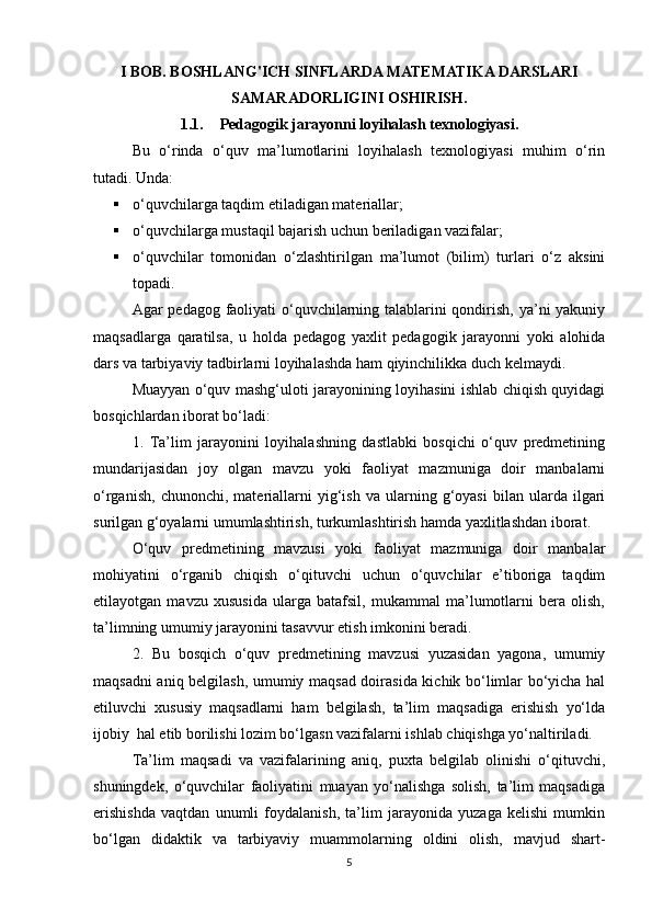 I BOB. BOSHLANG'ICH SINFLARDA MATEMATIKA DARSLARI
SAMARADORLIGINI OSHIRISH.
1.1. Pedagogik jarayonni loyihalash texnologiyasi.
Bu   o‘rinda   o‘quv   ma’lumotlarini   loyihalash   texnologiyasi   muhim   o‘rin
tutadi. Unda:
 o‘quvchilarga taqdim etiladigan materiallar;
 o‘quvchilarga mustaqil bajarish uchun beriladigan vazifalar;
 o‘quvchilar   tomonidan   o‘zlashtirilgan   ma’lumot   (bilim)   turlari   o‘z   aksini
topadi.
Agar pedagog faoliyati o‘quvchilarning talablarini  qondirish, ya’ni  yakuniy
maqsadlarga   qaratilsa,   u   holda   pedagog   yaxlit   pedagogik   jarayonni   yoki   alohida
dars va tarbiyaviy tadbirlarni loyihalashda ham qiyinchilikka duch kelmaydi.
Muayyan o‘quv mashg‘uloti jarayonining loyihasini ishlab chiqish quyidagi
bosqichlardan iborat bo‘ladi:
1.   Ta’lim   jarayonini   loyihalashning   dastlabki   bosqichi   o‘quv   predmetining
mundarijasidan   joy   olgan   mavzu   yoki   faoliyat   mazmuniga   doir   manbalarni
o‘rganish,   chunonchi,   materiallarni   yig‘ish   va   ularning   g‘oyasi   bilan   ularda  ilgari
surilgan g‘oyalarni umumlashtirish, turkumlashtirish hamda yaxlitlashdan iborat. 
O‘quv   predmetining   mavzusi   yoki   faoliyat   mazmuniga   doir   manbalar
mohiyatini   o‘rganib   chiqish   o‘qituvchi   uchun   o‘quvchilar   e’tiboriga   taqdim
etilayotgan   mavzu   xususida   ularga   batafsil,   mukammal   ma’lumotlarni   bera   olish,
ta’limning umumiy jarayonini tasavvur etish imkonini beradi.
2.   Bu   bosqich   o‘quv   predmetining   mavzusi   yuzasidan   yagona,   umumiy
maqsadni aniq belgilash, umumiy maqsad doirasida kichik bo‘limlar bo‘yicha hal
etiluvchi   xususiy   maqsadlarni   ham   belgilash,   ta’lim   maqsadiga   erishish   yo‘lda
ijobiy  hal etib borilishi lozim bo‘lgasn vazifalarni ishlab chiqishga yo‘naltiriladi.
Ta’lim   maqsadi   va   vazifalarining   aniq,   puxta   belgilab   olinishi   o‘qituvchi,
shuningdek,   o‘quvchilar   faoliyatini   muayan   yo‘nalishga   solish,   ta’lim   maqsadiga
erishishda   vaqtdan   unumli   foydalanish,   ta’lim   jarayonida   yuzaga   kelishi   mumkin
bo‘lgan   didaktik   va   tarbiyaviy   muammolarning   oldini   olish,   mavjud   shart-
5 