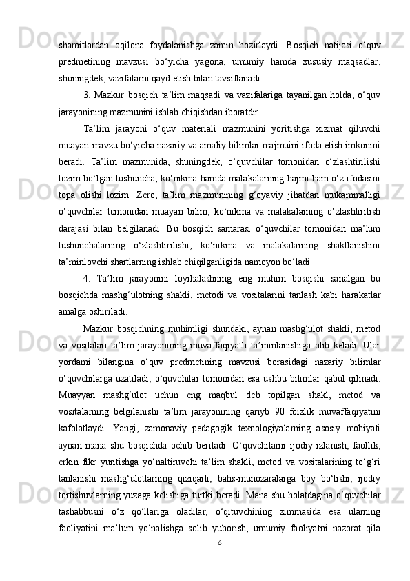 sharoitlardan   oqilona   foydalanishga   zamin   hozirlaydi.   Bosqich   natijasi   o‘quv
predmetining   mavzusi   bo‘yicha   yagona,   umumiy   hamda   xususiy   maqsadlar,
shuningdek, vazifalarni qayd etish bilan tavsiflanadi.
3.   Mazkur   bosqich   ta’lim   maqsadi   va   vazifalariga   tayanilgan   holda,   o‘quv
jarayonining mazmunini ishlab chiqishdan iboratdir.
Ta’lim   jarayoni   o‘quv   materiali   mazmunini   yoritishga   xizmat   qiluvchi
muayan mavzu bo‘yicha nazariy va amaliy bilimlar majmuini ifoda etish imkonini
beradi.   Ta’lim   mazmunida,   shuningdek,   o‘quvchilar   tomonidan   o‘zlashtirilishi
lozim bo‘lgan tushuncha, ko‘nikma hamda malakalarning hajmi ham o‘z ifodasini
topa   olishi   lozim.   Zero,   ta’lim   mazmunining   g‘oyaviy   jihatdan   mukammalligi
o‘quvchilar   tomonidan   muayan   bilim,   ko‘nikma   va   malakalarning   o‘zlashtirilish
darajasi   bilan   belgilanadi.   Bu   bosqich   samarasi   o‘quvchilar   tomonidan   ma’lum
tushunchalarning   o‘zlashtirilishi,   ko‘nikma   va   malakalarning   shakllanishini
ta’minlovchi shartlarning ishlab chiqilganligida namoyon bo‘ladi.
4.   Ta’lim   jarayonini   loyihalashning   eng   muhim   bosqishi   sanalgan   bu
bosqichda   mashg‘ulotning   shakli,   metodi   va   vositalarini   tanlash   kabi   harakatlar
amalga oshiriladi.
Mazkur   bosqichning   muhimligi   shundaki,   aynan   mashg‘ulot   shakli,   metod
va   vositalari   ta’lim   jarayonining   muvaffaqiyatli   ta’minlanishiga   olib   keladi.   Ular
yordami   bilangina   o‘quv   predmetining   mavzusi   borasidagi   nazariy   bilimlar
o‘quvchilarga   uzatiladi,   o‘quvchilar   tomonidan   esa   ushbu   bilimlar   qabul   qilinadi.
Muayyan   mashg‘ulot   uchun   eng   maqbul   deb   topilgan   shakl,   metod   va
vositalarning   belgilanishi   ta’lim   jarayonining   qariyb   90   foizlik   muvaffaqiyatini
kafolatlaydi.   Yangi,   zamonaviy   pedagogik   texnologiyalarning   asosiy   mohiyati
aynan   mana   shu   bosqichda   ochib   beriladi.   O‘quvchilarni   ijodiy   izlanish,   faollik,
erkin   fikr   yuritishga   yo‘naltiruvchi   ta’lim   shakli,   metod   va   vositalarining   to‘g‘ri
tanlanishi   mashg‘ulotlarning   qiziqarli,   bahs-munozaralarga   boy   bo‘lishi,   ijodiy
tortishuvlarning yuzaga kelishiga turtki beradi. Mana shu holatdagina o‘quvchilar
tashabbusni   o‘z   qo‘llariga   oladilar,   o‘qituvchining   zimmasida   esa   ularning
faoliyatini   ma’lum   yo‘nalishga   solib   yuborish,   umumiy   faoliyatni   nazorat   qila
6 