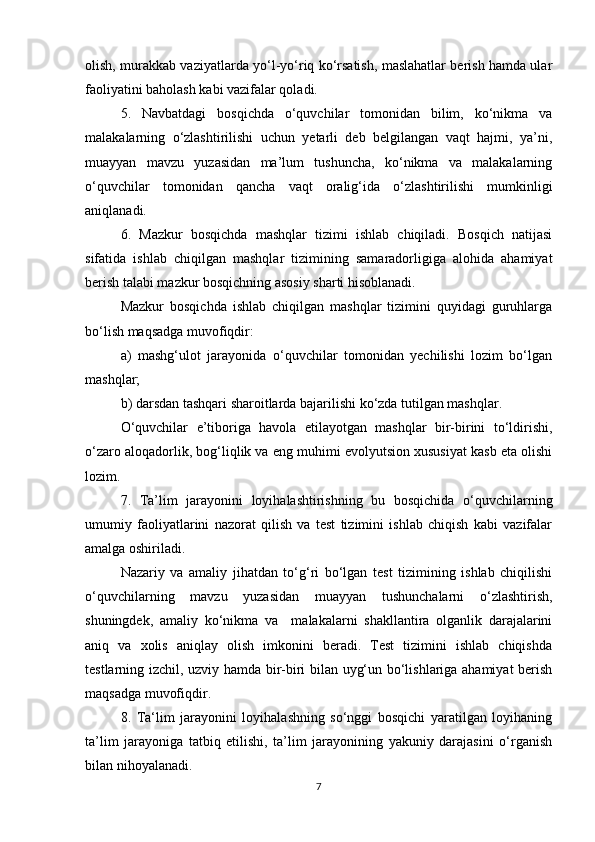 olish, murakkab vaziyatlarda yo‘l-yo‘riq ko‘rsatish, maslahatlar berish hamda ular
faoliyatini baholash kabi vazifalar qoladi.
5.   Navbatdagi   bosqichda   o‘quvchilar   tomonidan   bilim,   ko‘nikma   va
malakalarning   o‘zlashtirilishi   uchun   yetarli   deb   belgilangan   vaqt   hajmi,   ya’ni,
muayyan   mavzu   yuzasidan   ma’lum   tushuncha,   ko‘nikma   va   malakalarning
o‘quvchilar   tomonidan   qancha   vaqt   oralig‘ida   o‘zlashtirilishi   mumkinligi
aniqlanadi.
6.   Mazkur   bosqichda   mashqlar   tizimi   ishlab   chiqiladi.   Bosqich   natijasi
sifatida   ishlab   chiqilgan   mashqlar   tizimining   samaradorligiga   alohida   ahamiyat
berish talabi mazkur bosqichning asosiy sharti hisoblanadi.
Mazkur   bosqichda   ishlab   chiqilgan   mashqlar   tizimini   quyidagi   guruhlarga
bo‘lish maqsadga muvofiqdir:
a)   mashg‘ulot   jarayonida   o‘quvchilar   tomonidan   yechilishi   lozim   bo‘lgan
mashqlar;
b) darsdan tashqari sharoitlarda bajarilishi ko‘zda tutilgan mashqlar.
O‘quvchilar   e’tiboriga   havola   etilayotgan   mashqlar   bir-birini   to‘ldirishi,
o‘zaro aloqadorlik, bog‘liqlik va eng muhimi evolyutsion xususiyat kasb eta olishi
lozim.
7.   Ta’lim   jarayonini   loyihalashtirishning   bu   bosqichida   o‘quvchilarning
umumiy   faoliyatlarini   nazorat   qilish   va   test   tizimini   ishlab   chiqish   kabi   vazifalar
amalga oshiriladi.
Nazariy   va   amaliy   jihatdan   to‘g‘ri   bo‘lgan   test   tizimining   ishlab   chiqilishi
o‘quvchilarning   mavzu   yuzasidan   muayyan   tushunchalarni   o‘zlashtirish,
shuningdek,   amaliy   ko‘nikma   va     malakalarni   shakllantira   olganlik   darajalarini
aniq   va   xolis   aniqlay   olish   imkonini   beradi.   Test   tizimini   ishlab   chiqishda
testlarning izchil, uzviy hamda bir-biri bilan uyg‘un bo‘lishlariga ahamiyat berish
maqsadga muvofiqdir.
8.   Ta‘lim   jarayonini   loyihalashning   so‘nggi   bosqichi   yaratilgan   loyihaning
ta’lim   jarayoniga   tatbiq   etilishi,   ta’lim   jarayonining   yakuniy   darajasini   o‘rganish
bilan nihoyalanadi.
7 