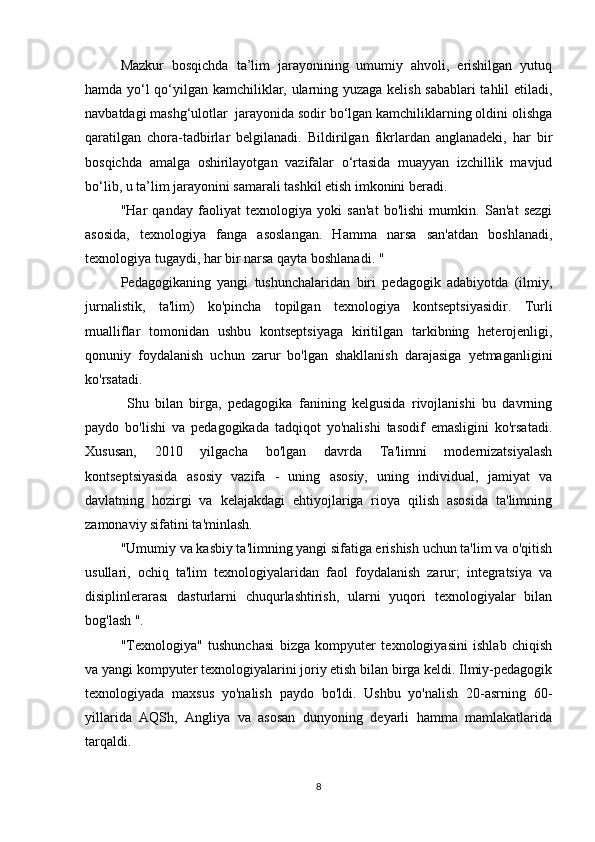 Mazkur   bosqichda   ta’lim   jarayonining   umumiy   ahvoli,   erishilgan   yutuq
hamda yo‘l qo‘yilgan kamchiliklar, ularning yuzaga kelish sabablari  tahlil etiladi,
navbatdagi mashg‘ulotlar  jarayonida sodir bo‘lgan kamchiliklarning oldini olishga
qaratilgan   chora-tadbirlar   belgilanadi.   Bildirilgan   fikrlardan   anglanadeki,   har   bir
bosqichda   amalga   oshirilayotgan   vazifalar   o‘rtasida   muayyan   izchillik   mavjud
bo‘lib, u ta’lim jarayonini samarali tashkil etish imkonini beradi.
"Har   qanday   faoliyat   texnologiya   yoki   san'at   bo'lishi   mumkin.   San'at   sezgi
asosida,   texnologiya   fanga   asoslangan.   Hamma   narsa   san'atdan   boshlanadi,
texnologiya tugaydi, har bir narsa qayta boshlanadi. "
Pedagogikaning   yangi   tushunchalaridan   biri   pedagogik   adabiyotda   (ilmiy,
jurnalistik,   ta'lim)   ko'pincha   topilgan   texnologiya   kontseptsiyasidir.   Turli
mualliflar   tomonidan   ushbu   kontseptsiyaga   kiritilgan   tarkibning   heterojenligi,
qonuniy   foydalanish   uchun   zarur   bo'lgan   shakllanish   darajasiga   yetmaganligini
ko'rsatadi.
  Shu   bilan   birga,   pedagogika   fanining   kelgusida   rivojlanishi   bu   davrning
paydo   bo'lishi   va   pedagogikada   tadqiqot   yo'nalishi   tasodif   emasligini   ko'rsatadi.
Xususan,   2010   yilgacha   bo'lgan   davrda   Ta'limni   modernizatsiyalash
kontseptsiyasida   asosiy   vazifa   -   uning   asosiy,   uning   individual,   jamiyat   va
davlatning   hozirgi   va   kelajakdagi   ehtiyojlariga   rioya   qilish   asosida   ta'limning
zamonaviy sifatini ta'minlash.
"Umumiy va kasbiy ta'limning yangi sifatiga erishish uchun ta'lim va o'qitish
usullari,   ochiq   ta'lim   texnologiyalaridan   faol   foydalanish   zarur;   integratsiya   va
disiplinlerarası   dasturlarni   chuqurlashtirish,   ularni   yuqori   texnologiyalar   bilan
bog'lash ".
"Texnologiya"   tushunchasi   bizga   kompyuter   texnologiyasini   ishlab   chiqish
va yangi kompyuter texnologiyalarini joriy etish bilan birga keldi. Ilmiy-pedagogik
texnologiyada   maxsus   yo'nalish   paydo   bo'ldi.   Ushbu   yo'nalish   20-asrning   60-
yillarida   AQSh,   Angliya   va   asosan   dunyoning   deyarli   hamma   mamlakatlarida
tarqaldi.
8 