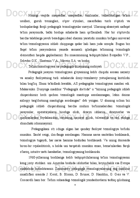 Hozirgi   vaqtda   maqsadlar,   maqsadlar,   tuzilmalar,   tezlashtirilgan   ta'lim
usullari,   guruh   treninglari,   o'quv   o'yinlari,   masofadan   turib   o'qitish   va
boshqalardagi farqli pedagogik texnologiyalar mavjud. Ularning aksariyati nafaqat
ta'lim   jarayonida,   balki   boshqa   sohalarda   ham   qo'llaniladi.   Har   bir   o'qituvchi
barcha talablarga javob beradigan ideal shaxsni yaratishi mumkin bo'lgan universal
ta'lim   texnologiyasini   ishlab   chiqqunga   qadar   hali   ham   juda   uzoqda.   Bugun   biz
faqat   ta'lim   jarayonlarini   yanada   samarali   qiladigan   ta'limning   texnologik
elementlari   haqida   gaplashamiz.   Bu   muammoning   tadqiqotchilari   Bespalko   V.P.,
Selevko G.K., Slastenin V.A., Mavrin S.A. va boshq.
Ta'lim texnologiyasi va pedagogik dizaynning mohiyati
Pedagogik   jarayon   texnologiyasi   g'oyasining   kelib   chiqishi   asosan   nazariy
va   amaliy   faoliyatning   turli   sohalarida   ilmiy-texnikaviy   yutuqlarning   kiritilishi
bilan   bog'liq.   Shuni   ta'kidlash   kerakki,   AS   pedagogika   texnologiyasi   manbai   edi.
Makarenko.   Dunyoga   mashhur   "Pedagogik   she'rida"   u   "bizning   pedagogik   ishlab
chiqarishimiz   hech   qachon   texnologik   mantiqqa   asoslanmagan,   lekin   doimo
axloqiy   targ'ibotning   mantig'iga   asoslangan"   deb   yozgan.   U   shuning   uchun   biz
pedagogik   ishlab   chiqarishning   barcha   muhim   bo'linmalaridan:   texnologik
jarayonlar,   operatsiyalarni   hisobga   olish,   dizayn   ishlarini,   dizaynerlar   va
qurilmalardan   foydalanishni,   rationing,   nazorat   qilish,   tolerantlik   va   rad   etishga
shunchaki ishonmaymiz.
    Pedagogikani   o'z   ichiga   olgan   har   qanday   faoliyat   texnologiya   bo'lishi
mumkin.   San'at   sezgi,   ilm-fanga   asoslangan.   Hamma   narsa   san'atdan   boshlanadi,
texnologiya   tugaydi,   har   narsa   hamma   boshidan   boshlanadi.   Va   uning   doirasida
biron-bir   rejalashtirish,   u   holda   uni   tarqatish   mumkin   emas,   bema'nilardan   farqli
o'laroq, intuitiv xatti-harakatlar, texnologiyaning boshlanishi.
1960-yillarning   boshlariga   kelib   tadqiqotchilarning   ta'lim   texnologiyasini
keng joriy etishlari. uni Amerika boshida islohotlar bilan, keyinchalik esa Evropa
maktabida   birlashtiramiz.   Zamonaviy   pedagogik   texnologiyalarning   eng   mashhur
mualliflari   orasida   J.   Kerol,   B.   Bloom,   D.   Bruner,   D.   Hamblin,   G.   Geis   va   V.
Coscarelli ham bor. Ta'lim sohasidagi texnologik yondashuvlarni tadbiq qilishning
9 