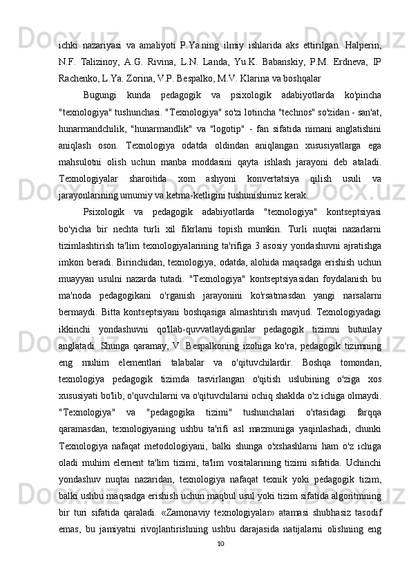 ichki   nazariyasi   va   amaliyoti   P.Ya.ning   ilmiy   ishlarida   aks   ettirilgan.   Halperin,
N.F.   Talizinoy,   A.G.   Rivina,   L.N.   Landa,   Yu.K.   Babanskiy,   P.M.   Erdneva,   IP
Rachenko, L.Ya. Zorina, V.P. Bespalko, M.V. Klarina va boshqalar
Bugungi   kunda   pedagogik   va   psixologik   adabiyotlarda   ko'pincha
"texnologiya" tushunchasi. "Texnologiya" so'zi lotincha "technos" so'zidan - san'at,
hunarmandchilik,   "hunarmandlik"   va   "logotip"   -   fan   sifatida   nimani   anglatishini
aniqlash   oson.   Texnologiya   odatda   oldindan   aniqlangan   xususiyatlarga   ega
mahsulotni   olish   uchun   manba   moddasini   qayta   ishlash   jarayoni   deb   ataladi.
Texnologiyalar   sharoitida   xom   ashyoni   konvertatsiya   qilish   usuli   va
jarayonlarining umumiy va ketma-ketligini tushunishimiz kerak.
Psixologik   va   pedagogik   adabiyotlarda   "texnologiya"   kontseptsiyasi
bo'yicha   bir   nechta   turli   xil   fikrlarni   topish   mumkin.   Turli   nuqtai   nazarlarni
tizimlashtirish   ta'lim   texnologiyalarining   ta'rifiga   3   asosiy   yondashuvni   ajratishga
imkon beradi. Birinchidan, texnologiya, odatda, alohida maqsadga erishish uchun
muayyan   usulni   nazarda   tutadi.   "Texnologiya"   kontseptsiyasidan   foydalanish   bu
ma'noda   pedagogikani   o'rganish   jarayonini   ko'rsatmasdan   yangi   narsalarni
bermaydi.   Bitta   kontseptsiyani   boshqasiga   almashtirish   mavjud.   Texnologiyadagi
ikkinchi   yondashuvni   qo'llab-quvvatlaydiganlar   pedagogik   tizimni   butunlay
anglatadi.   Shunga   qaramay,   V.   Bespalkoning   izohiga   ko'ra,   pedagogik   tizimning
eng   muhim   elementlari   talabalar   va   o'qituvchilardir.   Boshqa   tomondan,
texnologiya   pedagogik   tizimda   tasvirlangan   o'qitish   uslubining   o'ziga   xos
xususiyati bo'lib, o'quvchilarni va o'qituvchilarni ochiq shaklda o'z ichiga olmaydi.
"Texnologiya"   va   "pedagogika   tizimi"   tushunchalari   o'rtasidagi   farqqa
qaramasdan,   texnologiyaning   ushbu   ta'rifi   asl   mazmuniga   yaqinlashadi,   chunki
Texnologiya   nafaqat   metodologiyani,   balki   shunga   o'xshashlarni   ham   o'z   ichiga
oladi   muhim   element   ta'lim   tizimi,   ta'lim   vositalarining   tizimi   sifatida.   Uchinchi
yondashuv   nuqtai   nazaridan,   texnologiya   nafaqat   texnik   yoki   pedagogik   tizim,
balki ushbu maqsadga erishish uchun maqbul usul yoki tizim sifatida algoritmning
bir   turi   sifatida   qaraladi.   «Zamonaviy   texnologiyalar»   atamasi   shubhasiz   tasodif
emas,   bu   jamiyatni   rivojlantirishning   ushbu   darajasida   natijalarni   olishning   eng
10 