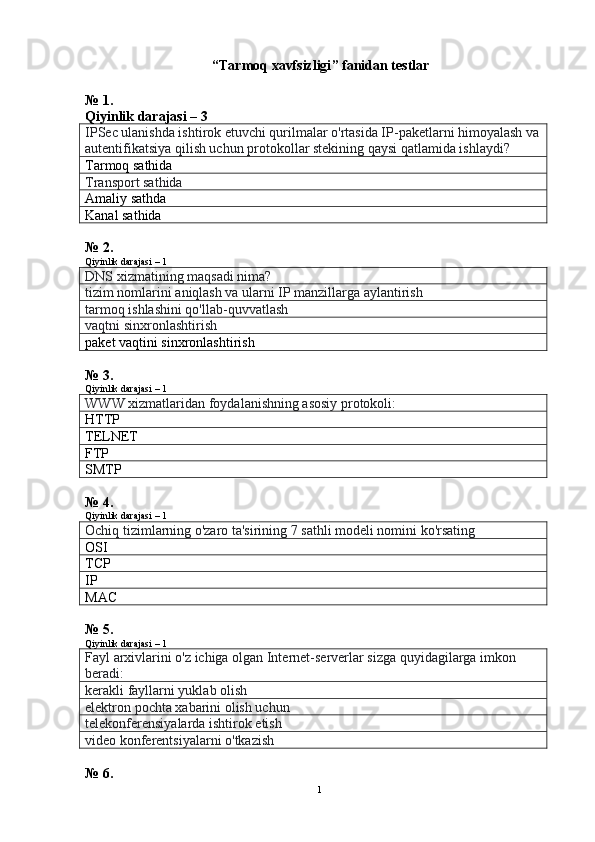   “ Tarmoq xavfsizligi ”  fanidan testlar
№ 1.
Qiyinlik darajasi – 3
IPSec ulanishda ishtirok etuvchi qurilmalar o'rtasida IP-paketlarni himoyalash va
autentifikatsiya qilish uchun protokollar stekining qaysi qatlamida ishlaydi?
Tarmoq sathida
Transport sathida
А maliy sathda
Kanal sathida
№ 2. 
Qiyinlik darajasi – 1
DNS xizmatining maqsadi nima?
tizim nomlarini aniqlash va ularni IP manzillarga aylantirish
tarmoq ishlashini qo'llab-quvvatlash
vaqtni sinxronlashtirish
paket vaqtini sinxronlashtirish
№ 3.
Qiyinlik darajasi – 1
WWW xizmatlaridan foydalanishning asosiy protokoli:
HTTP
TELNET
FTP
SMTP
№ 4.
Qiyinlik darajasi – 1
Ochiq tizimlarning o'zaro ta'sirining 7 sathli modeli nomini ko'rsating
OSI
TCP
IP
MAC
№ 5.
Qiyinlik darajasi – 1
Fayl arxivlarini o'z ichiga olgan Internet-serverlar sizga quyidagilarga imkon 
beradi:
kerakli fayllarni yuklab olish
elektron pochta xabarini olish uchun
telekonferensiyalarda ishtirok etish
video konferentsiyalarni o'tkazish
№ 6.
1 