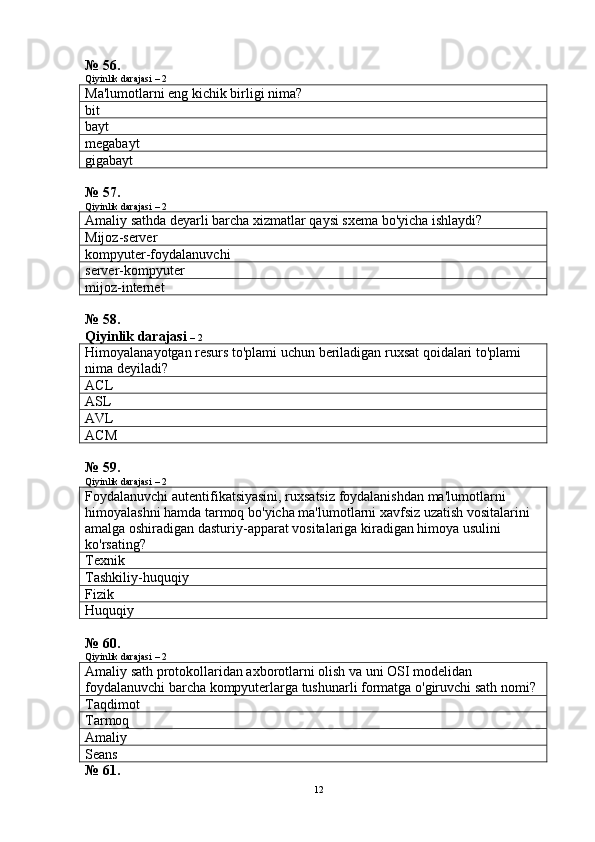 № 56.
Qiyinlik darajasi – 2
Ma'lumotlarni eng kichik birligi nima?
bit
bayt
megabayt
gigabayt
№ 57.
Qiyinlik darajasi – 2
Amaliy sathda deyarli barcha xizmatlar qaysi sxema bo'yicha ishlaydi?
Mijoz -server
kompyuter-foydalanuvchi
server-kompyuter
mijoz -internet
№ 58.
Qiyinlik darajasi  – 2
Himoyalanayotgan resurs to'plami uchun beriladigan ruxsat qoidalari to'plami 
nima deyiladi?
ACL
ASL
AVL
ACM
№ 59.
Qiyinlik darajasi – 2
Foydalanuvchi autentifikatsiyasini, ruxsatsiz foydalanishdan ma'lumotlarni 
himoyalashni hamda tarmoq bo'yicha ma'lumotlarni xavfsiz uzatish vositalarini 
amalga oshiradigan dasturiy-apparat vositalariga kiradigan himoya usulini 
ko'rsating?
Texnik
Tashkiliy-huquqiy
Fizik
Huquqiy
№ 60.
Qiyinlik darajasi – 2
Amaliy sath protokollaridan axborotlarni olish va uni OSI modelidan 
foydalanuvchi barcha kompyuterlarga tushunarli formatga o'giruvchi sath  nomi?  
Taqdimot
Tarmoq
Amaliy
Seans
№ 61.
12 