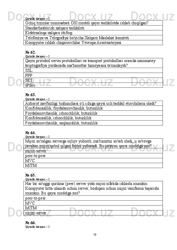 Qiyinlik darajasi – 2
Ochiq tizimlar munosabati OSI modeli qaysi tashkilotda ishlab chiqilgan?
Standartlashtirish xalqaro tashkiloti
Elektroaloqa xalqaro ittifoqi
Telefoniya va Telegrafiya bo'yicha Xalqaro Maslahat komiteti
Kompyuter ishlab chiqaruvchilar Yevropa Assotsiatsiyasi
№ 62.
Qiyinlik darajasi – 2
Qaysi protokol servis protokollari va transport protokollari orasida zamonaviy 
kriptografiya yordamida ma'lumotlar himoyasini ta'minlaydi?
SSL
PPP
SET
IPSec
№ 63.
Qiyinlik darajasi – 2
Axborot xavfsizligi tushunchasi o'z ichiga qaysi uch tashkil etuvchilarni oladi?
Konfidensiallik, foydalanuvchanlik, butunlilik
F oydalanuvchanlik, ishonchlilik, butunlilik
Konfidensiallik, ishonchlilik, butunlilik
F oydalanuvchanlik, saqlanishlik, butunlilik
№ 64.
Qiyinlik darajasi – 2
Mijoz so'ralgan serverga so'rov yuborib, ma'lumotni so'rab oladi, u so'rovga 
javoban mijoz qabul qilgan faylni yuboradi.  B u jarayon qaysi modelga xos?
mijoz-server
peer-to-peer
MVC
MITM
№ 65.
Qiyinlik darajasi – 2
Har bir so'nggi qurilma (peer) server yoki mijoz sifatida ishlashi mumkin. 
Kompyuter bitta ulanish uchun server, boshqasi uchun mijoz vazifasini bajarishi 
mumkin.  Bu qaysi modelga xos?
peer-to-peer
MVC
MITM
mijoz-server
№ 66.
Qiyinlik darajasi – 2
13 