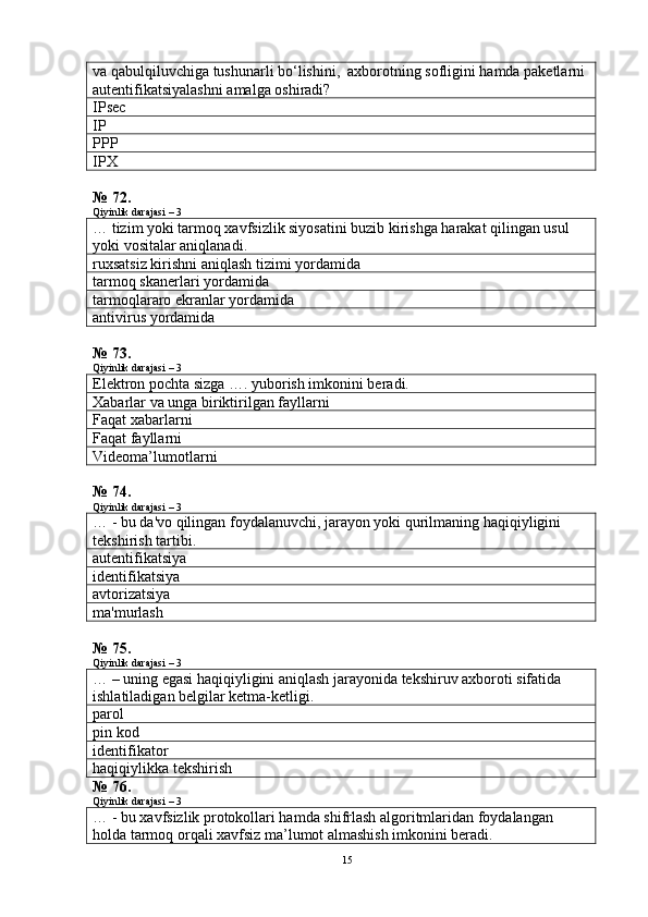va qabulqiluvchiga tushunarli bo‘lishini,  axborotning sofligini hamda paketlarni 
autentifikatsiyalashni amalga oshiradi?
IPsec
IP
PPP
IPX
№ 72.
Qiyinlik darajasi – 3
… tizim yoki tarmoq xavfsizlik siyosatini buzib kirishga harakat qilingan usul 
yoki vositalar aniqlanadi.
ruxsatsiz kirishni aniqlash tizimi yordamida
tarmoq skanerlari yordamida
tarmoqlararo ekranlar yordamida
antivirus yordamida
№ 73.
Qiyinlik darajasi – 3
Elektron pochta sizga  ….  yuborish imkonini beradi.  
Xabarlar va unga biriktirilgan fayllarni
Faqat xabarlarni
Faqat fayllarni
Videoma’lumotlarni
№ 74.
Qiyinlik darajasi – 3
…   - bu da'vo qilingan foydalanuvchi, jarayon yoki qurilmaning haqiqiyligini 
tekshirish tartibi.
autentifikatsiya
identifikatsiya
avtorizatsiya
ma'murlash
№ 75.
Qiyinlik darajasi – 3
…   – uning egasi haqiqiyligini aniqlash jarayonida tekshiruv axboroti sifatida 
ishlatiladigan belgilar ketma-ketligi .
parol
pin kod
identifikator
haqiqiylikka tekshirish
№ 76.
Qiyinlik darajasi – 3
…   -   bu xavfsizlik protokollari hamda shifrlash algoritmlaridan foydalangan 
holda tarmoq orqali xavfsiz ma’lumot almashish imkonini beradi.
15 
