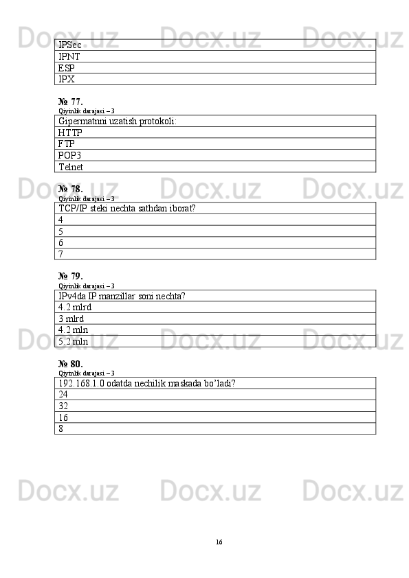 I PS ec
IPNT
ESP
IPX
№ 77.
Qiyinlik darajasi – 3
Gipermatnni uzatish protokoli:
HTTP
FTP
POP3
Telnet
№ 78.
Qiyinlik darajasi – 3
TCP/IP steki nechta sathdan iborat?
4
5
6
7
№ 79.
Qiyinlik darajasi – 3
IPv4da IP manzillar soni nechta?
4.2 m lrd
3  mlrd
4.2  mln
5.2  mln
№ 80.
Qiyinlik darajasi – 3
192.168.1.0 odatda nechilik maskada bo’ladi?
24
32
16
8
16 