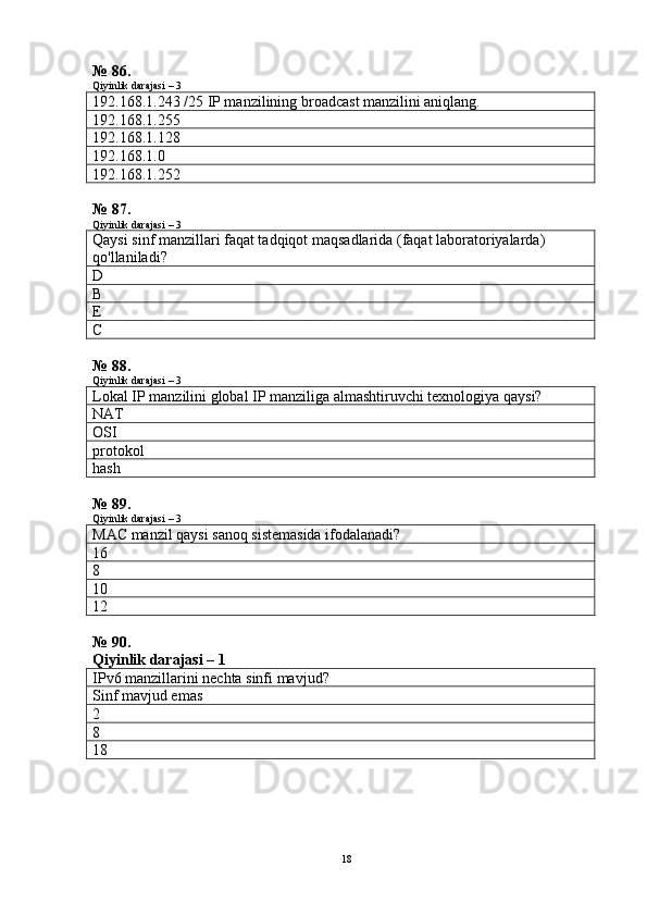 № 86.
Qiyinlik darajasi – 3
192.168.1.243 /25 IP manzilining broadcast manzilini aniqlang.
192.168.1.255
192.168.1.128
192.168.1.0
192.168.1.252
№ 87.
Qiyinlik darajasi – 3
Qaysi sinf manzillari faqat tadqiqot maqsadlarida (faqat laboratoriyalarda) 
qo'llaniladi?
D
B
E
C
№ 88.
Qiyinlik darajasi – 3
Lokal IP manzilini global IP manziliga almashtiruvchi texnologiya qaysi?
NAT
OSI
protokol
hash
№ 89.
Qiyinlik darajasi – 3
MAC manzil qaysi sanoq sistemasida ifodalanadi?
16
8
10
12
№ 90.
Qiyinlik darajasi – 1
IPv6 manzillarini nechta sinfi mavjud?
Sinf mavjud emas
2
8
18
18 