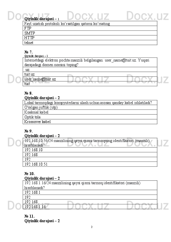 Qiyinlik darajasi –  1
Fayl uzatish protokoli ko’rsatilgan qatorni ko’rsating
FTP
SMTP
HTTP
telnet
№ 7.
Qiyinlik darajasi – 1
Internetdagi elektron pochta manzili belgilangan: user_name@tuit.uz. Yuqori 
darajadagi domen nomini toping?
.uz
tuit . uz
user_name@ tuit . uz
tuit
№ 8.
Qiyinlik darajasi – 2
Lokal tarmoqdagi kompyuterlarni ulash uchun asosan qanday kabel ishlatiladi?
O'ralgan juftlik (utp)
Koaksial kabel
Optik tola
Krossover kabel
№ 9.
Qiyinlik darajasi – 2
192.168.10.51/24 manzilining qaysi qismi tarmoqning identifikatori (manzili) 
hisoblanadi?
192.168.10
192.168
192
192.168.10.51
№ 10.
Qiyinlik darajasi – 2
192.168.1.16/24 manzilining qaysi qismi tarmoq identifikatori (manzili) 
hisoblanadi?
192.168.1
192
192.168
192.168.1.16
№ 11.
Qiyinlik darajasi – 2
2 