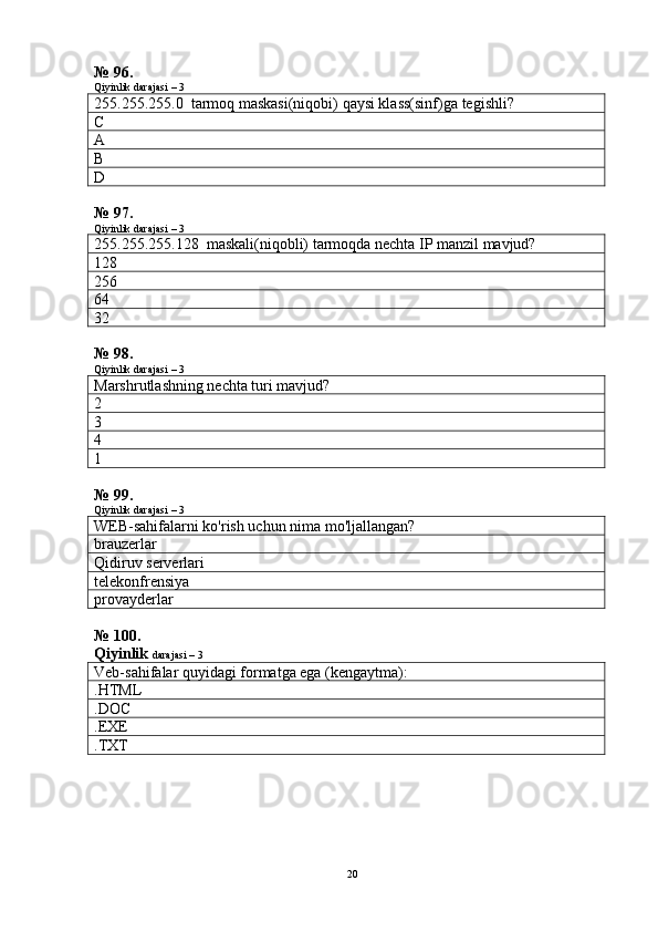 № 96.
Qiyinlik darajasi – 3
255.255.255.0  tarmoq maskasi(niqobi) qaysi klass(sinf)ga tegishli?
C
A
B
D
№ 97.
Qiyinlik darajasi – 3
255.255.255.128  maskali(niqobli) tarmoqda nechta IP manzil mavjud?
128
256
64
32
№ 98.
Qiyinlik darajasi – 3
Marshrutlashning nechta turi mavjud?
2
3
4
1
№ 99.
Qiyinlik darajasi – 3
WEB-sahifalarni ko'rish uchun nima mo'ljallangan?
brauzerlar
Qidiruv serverlari
telekonfrensiya
provayderlar
№ 100.
Qiyinlik  darajasi – 3
Veb-sahifalar quyidagi formatga ega (kengaytma):
.HTML
.DOC
.ЕХЕ
.ТХТ
20 