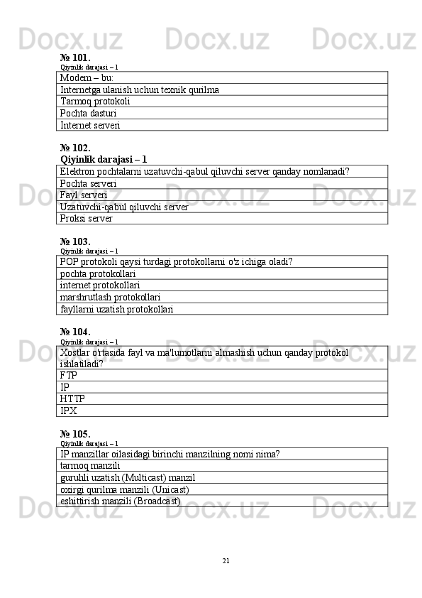 № 101.
Qiyinlik darajasi – 1
Modem – bu:
Internetga ulanish uchun texnik qurilma
Tarmoq protokoli
Pochta dasturi
Internet serveri
№ 102. 
Qiyinlik darajasi – 1
Elektron pochtalarni uzatuvchi-qabul qiluvchi server qanday nomlanadi?
Pochta serveri
Fayl serveri
Uzatuvchi-qabul qiluvchi server
Proksi server
№ 103.
Qiyinlik darajasi – 1
POP protokoli qaysi turdagi protokollarni o'z ichiga oladi?
pochta protokollari
internet protokollari
marshrutlash protokollari
fayllarni uzatish protokollari
№ 104.
Qiyinlik darajasi – 1
Xostlar o'rtasida fayl va ma'lumotlarni almashish uchun qanday protokol 
ishlatiladi?
FTP
IP
HTTP
IPX
№ 105.
Qiyinlik darajasi – 1
IP manzillar oilasidagi birinchi manzilning nomi nima?
tarmoq manzili
guruhli uzatish (Multicast) manzil
oxirgi qurilma manzili (Unicast)
eshittirish manzili (Broadcast)
21 