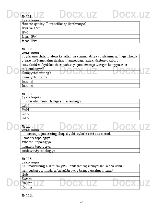 № 111.
Qiyinlik darajasi – 1
Hozirda qanday IP manzillar qo'llanilmoqda?
IPv4  va  IPv6
IPv5
faqat   IPv4
faqat   IPv6
№ 112.
Qiyinlik darajasi – 1
F oydalanuvchilarni aloqa kanallari va kommutatsiya vositalarini qo llagan holda ʼ
o zaro ma lumot almashishlari, tarmoqdagi texnik, dasturiy, axborot 	
ʼ ʼ
resurslaridan foydalanishlari uchun yagona tizimga ulangan kompyuterlar 
to plami qaysi
ʼ ?
Kompyuter tarmog i	
ʼ
Kompyuter tizimi
Internet
Intranet
№ 113.
Qiyinlik darajasi – 1
… -  bir ofis, bino ichidagi aloqa tarmog i.	
ʼ
LAN
PAN
GAN
CAN
№ 114.
Qiyinlik darajasi – 1
...- tarmoq tugunlarining aloqasi yoki joylashishini aks ettiradi.
jismoniy  topologiya
axborotli topologiya
mantiqiy topologiya
strukturaviy topologiya
№ 115.
Qiyinlik darajasi – 1
OSI modelining 1-sathida (ya'ni,  fizik  sathda) ishlaydigan, aloqa uchun 
tarmoqdagi qurilmalarni birlashtiruvchi tarmoq qurilmasi nima?
Hub
Switch
Router
Repiter
№ 116.
23 