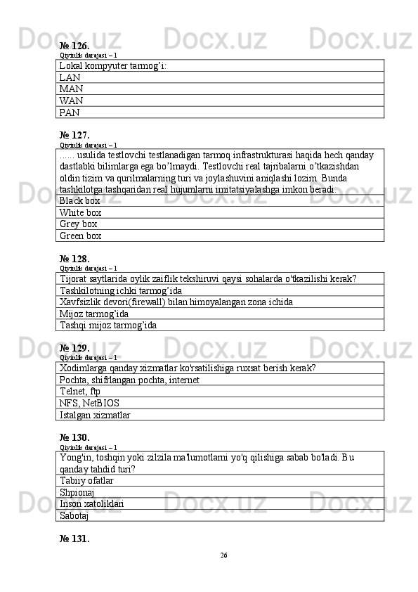 № 126.
Qiyinlik darajasi – 1
Lokal kompyuter tarmog’i:
LAN
MAN
WAN
P AN
№ 127.
Qiyinlik darajasi – 1
...... usulida testlovchi testlanadigan tarmoq infrastrukturasi haqida hech qanday 
dastlabki bilimlarga ega bo lmaydi. Testlovchi real tajribalarni o tkazishdan ʼ ʼ
oldin tizim va qurilmalarning turi va joylashuvini aniqlashi lozim. Bunda 
tashkilotga tashqaridan real hujumlarni imitatsiyalashga imkon beradi.
Black box
White box
Grey box
G reen  box
№ 128.
Qiyinlik darajasi – 1
Tijorat   saytlarida   oylik   zaiflik   tekshiruvi   qaysi   sohalarda   o ' tkazilishi   kerak ?
Tashkilotning ichki tarmog’ida
Xavfsizlik devori(firewall) bilan himoyalangan zona ichida
Mijoz tarmog’ida
Tashqi mijoz tarmog’ida
№ 129.
Qiyinlik darajasi – 1
Xodimlarga qanday xizmatlar ko'rsatilishiga ruxsat berish kerak?
P ochta, shifrlangan pochta, internet
Telnet, ftp
NFS, NetBIOS
Istalgan xizmatlar
№ 130.
Qiyinlik darajasi – 1
Yong'in, toshqin yoki zilzila ma'lumotlarni yo'q qilishiga sabab bo'ladi. Bu 
qanday tahdid turi?
Tabiiy ofatlar
Shpionaj
Inson xatoliklari
Sabotaj
№ 131.
26 
