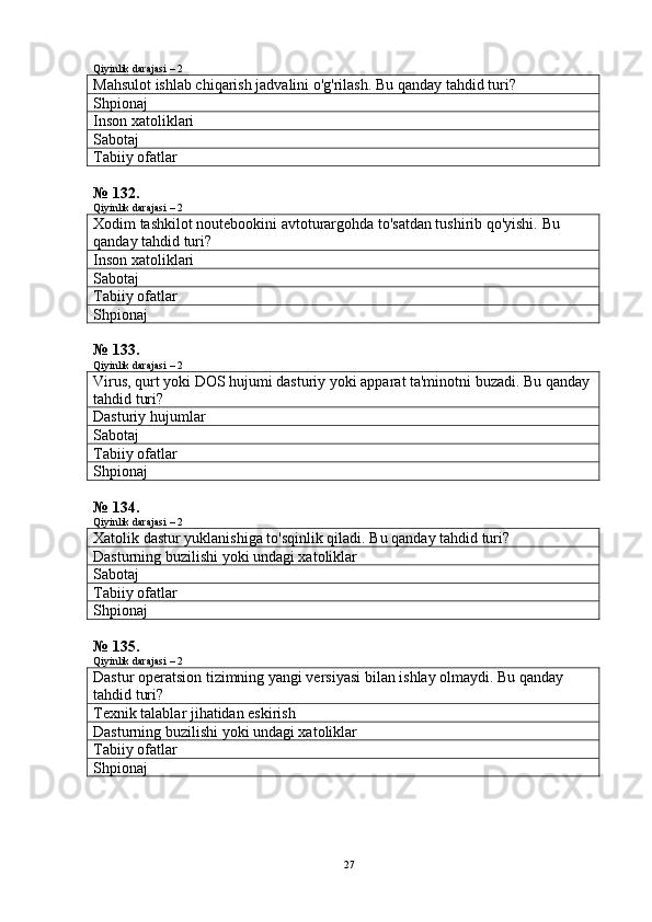Qiyinlik darajasi – 2
Mahsulot ishlab chiqarish jadvalini o'g'rilash.  Bu qanday tahdid turi?
Shpionaj
Inson xatoliklari
Sabotaj
Tabiiy ofatlar
№ 132.
Qiyinlik darajasi – 2
Xodim tashkilot noutebookini avtoturargohda to'satdan tushirib qo'yishi.  Bu 
qanday tahdid turi?
Inson xatoliklari
Sabotaj
Tabiiy ofatlar
Shpionaj
№ 133.
Qiyinlik darajasi – 2
Virus, qurt yoki DOS hujumi dasturiy yoki apparat ta'minotni buzadi.  Bu qanday
tahdid turi?
Dasturiy hujumlar
Sabotaj
Tabiiy ofatlar
Shpionaj
№ 134.
Qiyinlik darajasi – 2
Xatolik dastur yuklanishiga to'sqinlik qiladi.  Bu qanday tahdid turi?
Dasturning buzilishi yoki undagi xatoliklar
Sabotaj
Tabiiy ofatlar
Shpionaj
№ 135.
Qiyinlik darajasi – 2
Dastur operatsion tizimning yangi versiyasi bilan ishlay olmaydi.  Bu qanday 
tahdid turi?
Texnik talablar jihatidan eskirish
Dasturning buzilishi yoki undagi xatoliklar
Tabiiy ofatlar
Shpionaj
27 