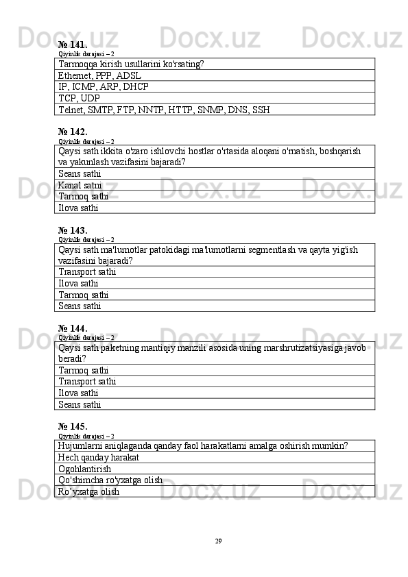 № 141.
Qiyinlik darajasi – 2
Tarmoqqa kirish usullarini ko'rsating?
Ethernet, PPP, ADSL
IP, ICMP, ARP, DHCP
TCP, UDP
Telnet, SMTP, FTP, NNTP, HTTP, SNMP, DNS, SSH
№ 142.
Qiyinlik darajasi – 2
Qaysi sath ikkita o'zaro ishlovchi hostlar o'rtasida aloqani o'rnatish, boshqarish 
va yakunlash vazifasini bajaradi?
Seans sathi
Kanal satni
Tarmoq sathi
Ilova sathi
№ 143.
Qiyinlik darajasi – 2
Qaysi sath ma'lumotlar patokidagi ma'lumotlarni segmentlash va qayta yig'ish 
vazifasini bajaradi?
Transport sathi
Ilova sathi
Tarmoq sathi
Seans sathi
№ 144.
Qiyinlik darajasi – 2
Qaysi sath paketning mantiqiy manzili asosida uning marshrutizatsiyasiga javob 
beradi?
Tarmoq sathi
Transport sathi
Ilova sathi
Seans sathi
№ 145.
Qiyinlik darajasi – 2
Hujumlarni aniqlaganda qanday faol harakatlarni amalga oshirish mumkin?
Hech qanday harakat
Ogohlantirish
Q o'shimcha ro'yxatga olish
Ro’yxatga olish
29 