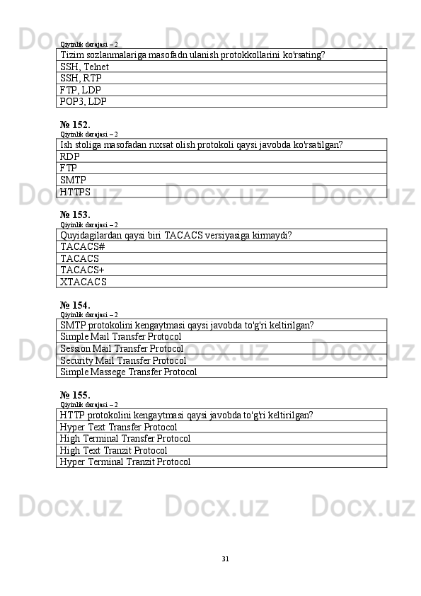Qiyinlik darajasi – 2
Tizim sozlanmalariga masofadn ulanish protokkollarini ko'rsating?
SSH, Telnet
SSH, RTP
FTP, LDP
POP3 , LDP
№ 152.
Qiyinlik darajasi – 2
Ish stoliga masofadan ruxsat olish protokoli qaysi javobda ko'rsatilgan?
RDP
FTP
SMTP
HTTPS
№ 153.
Qiyinlik darajasi – 2
Quyidagilardan qaysi biri TACACS versiyasiga kirmaydi?
TACACS#
TACACS
TACACS+
XTACACS
№ 154.
Qiyinlik darajasi – 2
SMTP protokolini kengaytmasi qaysi javobda to'g'ri keltirilgan?
Simple Mail Transfer Protocol
Session Mail Transfer Protocol
Security Mail Transfer Protocol
Simple Massege Transfer Protocol
№ 155.
Qiyinlik darajasi – 2
HTTP protokolini kengaytmasi qaysi javobda to'g'ri keltirilgan?
Hyper Text Transfer Protocol
High  Terminal Transfer Protocol
High  Text Tranzit Protocol
Hyper Terminal Tranzit Protocol
31 