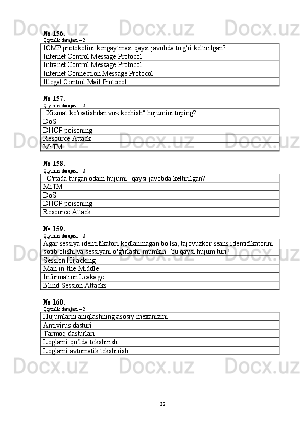 № 156.
Qiyinlik darajasi – 2
ICMP protokolini kengaytmasi qaysi javobda to'g'ri keltirilgan?
Internet Control Message Protocol
Intranet Control Message Protocol
Internet Connection Message Protocol
I llegal  Control Mail Protocol
№ 157.
Qiyinlik darajasi – 2
"Xizmat ko'rsatishdan voz kechish" hujumini toping?
DoS
DHCP poisoning
Resource Attack
Mi T M
№ 158.
Qiyinlik darajasi – 2
"O'rtada turgan odam hujumi" qaysi javobda keltirilgan?
Mi T M
DoS
DHCP poisoning
Resource Attack
№ 159.
Qiyinlik darajasi – 2
Agar sessiya identifikatori kodlanmagan bo'lsa, tajovuzkor seans identifikatorini 
sotib olishi va sessiyani o'g'irlashi mumkin" bu qaysi hujum turi?
Session Hijacking
Man-in-the-Middle
Information Leakage
Blind Session Attacks
№ 160.
Qiyinlik darajasi – 2
Hujumlarni aniqlashning asosiy mexanizmi:
Antivirus dasturi
Tarmoq dasturlari
Loglarni qo’lda tekshirish
Loglarni avtomatik tekshirish
32 