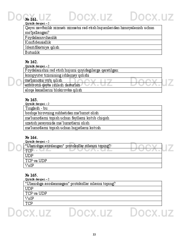 № 161.
Qiyinlik darajasi – 2
Qaysi   xavfsizlik   xizmati   xizmatni   rad   etish   hujumlaridan   himoyalanish   uchun  
mo ' ljallangan ?
Foydalanuvchanlik
Konfidensiallik
Identifikatsiya qilish
Butunlik
№ 162.
Qiyinlik darajasi – 2
Foydalanishni rad etish hujumi quyidagilarga qaratilgan:
kompyuter tizimining ishlamay qolishi
ma'lumotni yo'q qilish
axborotni qayta ishlash dasturlari
aloqa kanallarini blokirovka qilish
№ 163.
Qiyinlik darajasi – 2
Tinglash - bu:
boshqa birovning suhbatidan ma'lumot olish
ma'lumotlarni topish uchun fayllarni ko'rib chiqish
uzatish jarayonida ma’lumotlarni olish
ma'lumotlarni topish uchun hujjatlarni ko'rish
№ 164.
Qiyinlik darajasi – 2
"Ulanishga asoslangan" protokollar oilasini toping?
TCP
UDP
TCP va UDP
VoIP
№ 165.
Qiyinlik darajasi – 2
"Ulanishga asoslanmagan" protokollar oilasini toping?
UDP
TCP va UDP
VoIP
TCP
33 