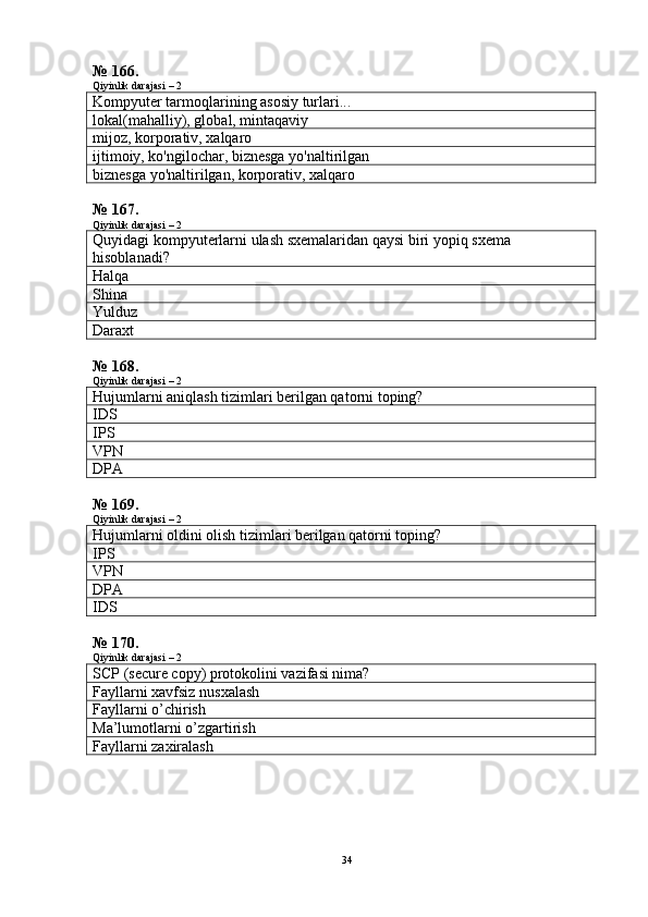 № 166.
Qiyinlik darajasi – 2
Kompyuter tarmoqlarining asosiy turlari...
lokal(mahalliy), global, mintaqaviy
mijoz, korporativ, xalqaro
ijtimoiy, ko'ngilochar, biznesga yo'naltirilgan
biznesga yo'naltirilgan, korporativ, xalqaro
№ 167.
Qiyinlik darajasi – 2
Quyidagi   kompyuterlarni   ulash   sxemalaridan   qaysi   biri   yopiq   sxema  
hisoblanadi ?
Halqa
Shina
Yulduz
Daraxt
№ 168.
Qiyinlik darajasi – 2
Hujumlarni aniqlash tizimlari berilgan qatorni toping?
IDS
IPS
VPN
DPA
№ 169.
Qiyinlik darajasi – 2
Hujumlarni oldini olish tizimlari berilgan qatorni toping?
IPS
VPN
DPA
IDS
№ 170.
Qiyinlik darajasi – 2
SCP (secure copy) protokolini vazifasi nima?
Fayllarni xavfsiz nusxalash
Fayllarni o’chirish
Ma’lumotlarni o’zgartirish
Fayllarni zaxiralash
34 