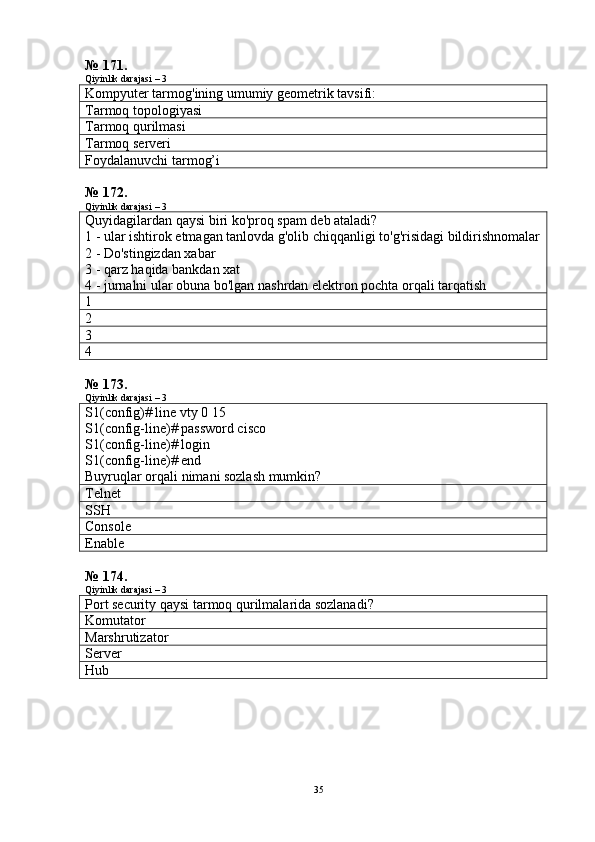 № 171.
Qiyinlik darajasi – 3
Kompyuter tarmog'ining umumiy geometrik tavsifi:
Tarmoq topologiyasi
Tarmoq qurilmasi
Tarmoq serveri
Foydalanuvchi tarmog’i
№ 172.
Qiyinlik darajasi – 3
Quyidagilardan qaysi biri ko'proq spam deb ataladi?
1 - ular ishtirok etmagan tanlovda g'olib chiqqanligi to'g'risidagi bildirishnomalar
2 - Do'stingizdan xabar
3 - qarz haqida bankdan xat
4 - jurnalni ular obuna bo'lgan nashrdan elektron pochta orqali tarqatish
1
2
3
4
№ 173.
Qiyinlik darajasi – 3
S1(config)# line vty 0 15 
S1(config-line)# password cisco 
S1(config-line)# login 
S1(config-line)# end 
Buyruqlar orqali nimani sozlash mumkin?
Telnet
SSH
Console
Enable
№ 174.
Qiyinlik darajasi – 3
Port security qaysi tarmoq qurilmalarida sozlanadi?
Komutator
Marshrutizator
Server
Hub
35 