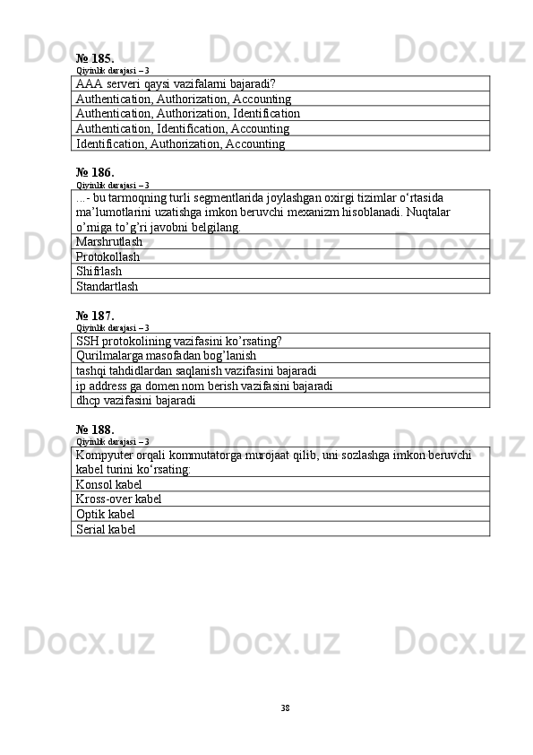 № 185.
Qiyinlik darajasi – 3
AAA serveri qaysi vazifalarni bajaradi?
Authentication, Authorization, Accounting
Authentication, Authorization, Identification
Authentication, Identification, Accounting
Identification, Authorization, Accounting
№ 186.
Qiyinlik darajasi – 3
...- bu tarmoqning turli segmentlarida joylashgan oxirgi tizimlar o‘rtasida 
ma’lumotlarini uzatishga imkon beruvchi mexanizm hisoblanadi.  Nuqtalar  
o ’ rniga   to ’ g ’ ri   javobni   belgilang .
Marshrutlash
Protokollash
Shifrlash
Standartlash
№ 187.
Qiyinlik darajasi – 3
SSH  protokolining vazifasini ko’rsating?
Qurilmalarga masofadan bog’lanish
tashqi tahdidlardan saqlanish vazifasini bajaradi
ip address ga domen nom berish vazifasini bajaradi
dhcp vazifasini bajaradi
№ 188.
Qiyinlik darajasi – 3
Kompyuter   orqali   kommutatorga   murojaat   qilib ,  uni   sozlashga   imkon   beruvchi  
kabel   turini   ko ‘ rsating :
Konsol kabel
Kross-over kabel
Optik kabel
Serial  kabel
38 