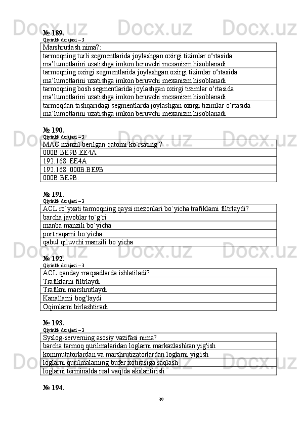 № 189.
Qiyinlik darajasi – 3
Marshrutlash nima?:
tarmoqning turli segmentlarida joylashgan oxirgi tizimlar o‘rtasida 
ma’lumotlarini uzatishga imkon beruvchi mexanizm hisoblanadi
tarmoqning oxirgi segmentlarida joylashgan oxirgi tizimlar o‘rtasida 
ma’lumotlarini uzatishga imkon beruvchi mexanizm hisoblanadi
tarmoqning bosh segmentlarida joylashgan oxirgi tizimlar o‘rtasida 
ma’lumotlarini uzatishga imkon beruvchi mexanizm hisoblanadi
tarmoqdan tashqaridagi segmentlarda joylashgan oxirgi tizimlar o‘rtasida 
ma’lumotlarini uzatishga imkon beruvchi mexanizm hisoblanadi
№ 190.
Qiyinlik darajasi – 3
МАС  manzil berilgan qatorni ko`rsating ?
000B.BE9B.EE4A
192.168. EE4A
192.168. 000B.BE9B
000B.BE9B.
№ 191.
Qiyinlik darajasi – 3
ACL ro`yxati tarmoqning qaysi mezonlari bo`yicha trafiklarni filtrlaydi?
barcha javoblar to`g`ri
manba manzili bo`yicha
port raqami bo`yicha
qabul qiluvchi manzili bo`yicha
№ 192.
Qiyinlik darajasi – 3
ACL qanday maqsadlarda ishlatiladi ?
Trafiklarni filtrlaydi
Trafikni marshrutlaydi
Kanallarni bog’laydi
Oqimlarni birlashtiradi
№ 193.
Qiyinlik darajasi – 3
Syslog-serverning asosiy vazifasi nima?
barcha tarmoq qurilmalaridan loglarni markazlashkan yig'ish
kommutatorlardan va marshrutizatorlardan loglarni yig'ish
loglarni qurilmalarning bufer xotirasiga saqlash
loglarni terminalda real vaqtda akslantirish
№ 194.
39 