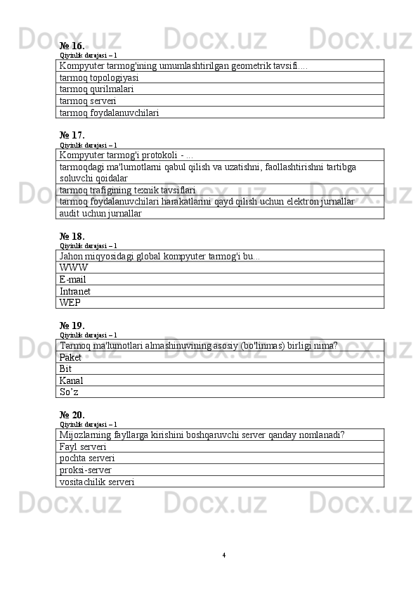 № 16.
Qiyinlik darajasi – 1
Kompyuter tarmog'ining umumlashtirilgan geometrik tavsifi....
tarmoq topologiyasi
tarmoq qurilmalari
tarmoq serveri
tarmoq foydalanuvchilari
№ 17.
Qiyinlik darajasi – 1
Kompyuter tarmog'i protokoli - ...
tarmoqdagi ma'lumotlarni qabul qilish va uzatishni, faollashtirishni tartibga 
soluvchi qoidalar
tarmoq trafigining texnik tavsiflari
tarmoq foydalanuvchilari harakatlarini qayd qilish uchun elektron jurnallar
audit uchun jurnallar
№ 18.
Qiyinlik darajasi – 1
Jahon miqyosidagi global kompyuter tarmog'i bu...
WWW
E-mail
Intranet
WEP
№ 19.
Qiyinlik darajasi – 1
Tarmoq ma'lumotlari almashinuvining asosiy (bo'linmas) birligi nima?
Paket
Bit
Kanal
So’z
№ 20.
Qiyinlik darajasi – 1
Mijozlarning fayllarga kirishini boshqaruvchi server qanday nomlanadi?  
Fayl serveri
pochta serveri
proksi-server
vositachilik serveri
4 