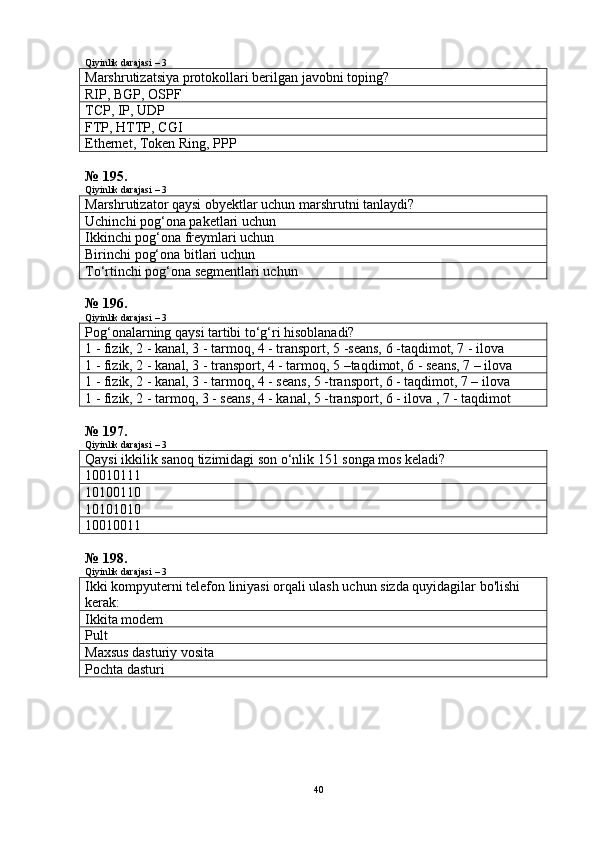 Qiyinlik darajasi – 3
Marshrutizatsiya protokollari berilgan javobni toping?
RIP, BGP, OSPF
TCP, IP, UDP
FTP, HTTP, CGI
Ethernet, Token Ring, PPP
№ 195.
Qiyinlik darajasi – 3
Marshrutizator qaysi obyektlar uchun marshrutni tanlaydi?
Uchinchi pog‘ona paketlari uchun
Ikkinchi pog‘ona freymlari uchun
Birinchi pog‘ona bitlari uchun
To‘rtinchi pog‘ona segmentlari uchun
№ 196.
Qiyinlik darajasi – 3
Pog‘onalarning qaysi tartibi to‘g‘ri hisoblanadi?
1 - fizik, 2 - kanal, 3 - tarmoq, 4 - transport, 5 -seans, 6 -taqdimot, 7 - ilova 
1 - fizik, 2 - kanal, 3 - transport, 4 - tarmoq, 5 –taqdimot, 6 - seans, 7 – ilova 
1 - fizik, 2 - kanal, 3 - tarmoq, 4 - seans, 5 -transport, 6 - taqdimot, 7 – ilova 
1 - fizik, 2 - tarmoq, 3 - seans, 4 - kanal, 5 -transport, 6 - ilova , 7 - taqdimot 
№ 197.
Qiyinlik darajasi – 3
Qaysi ikkilik sanoq tizimidagi son o‘nlik 151 songa mos keladi?
10010111
10100110
10101010
10010011
№ 198.
Qiyinlik darajasi – 3
Ikki kompyuterni telefon liniyasi orqali ulash uchun sizda quyidagilar bo'lishi 
kerak:
Ikkita modem
Pult
Maxsus dasturiy vosita
Pochta dasturi
40 